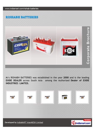 M/s RISHABH BATTERIES was established in the year 2000 and is the leading
EXIDE DEALER across South Asia among the Authorized Dealer of EXIDE
INDUSTRIES LIMITED.
 