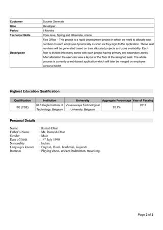 Customer Societe Generale
Role Developer
Period 6 Months
Technical Skills Core Java, Spring and Hibernate, oracle
Description
Flex Office – This project is a rapid development project in which we need to allocate seat
numbers to each employee dynamically as soon as they login to the application. These seat
numbers will be generated based on their allocated projects and zone availability. Each
floor is divided into many zones with each project having primary and secondary zones.
After allocation the user can view a layout of the floor of the assigned seat. The whole
process is currently a web-based application which will later be merged on employee
personal tablet.
Highest Education Qualification
Qualification Institution University Aggregate Percentage Year of Passing
BE (CSE)
KLS Gogte Institute of
Technology, Belgaum
Visvesvaraya Technological
University, Belgaum
70.1%
2012
Personal Details
Name : Rishab Dhar
Father’s Name : Mr. Ramesh Dhar
Gender : Male
Date of Birth : 14th
July 1990
Nationality : Indian.
Languages known : English, Hindi, Kashmiri, Gujarati.
Interests : Playing chess, cricket, badminton, travelling.
Page 3 of 3
 