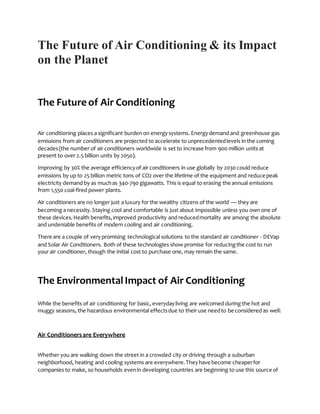 The Future of Air Conditioning & its Impact
on the Planet
The Future of Air Conditioning
Air conditioning places a significant burden on energysystems. Energydemand and greenhouse gas
emissions from air conditioners are projected to accelerate to unprecedentedlevels in the coming
decades(the number of air conditioners worldwide is set to increase from 900 million units at
present to over 2.5 billion units by 2050).
Improving by 30% the average efficiencyof air conditioners in use globally by 2030 could reduce
emissions by up to 25 billion metric tons of CO2 over the lifetime of the equipment and reduce peak
electricity demand by as muchas 340-790 gigawatts. This is equal to erasing the annual emissions
from 1,550 coal-fired power plants.
Air conditioners are no longer just a luxury for the wealthy citizens of the world — they are
becoming a necessity.Staying cool and comfortable is just about impossible unless you own one of
these devices.Health benefits,improved productivity and reducedmortality are among the absolute
and undeniable benefits of modern cooling and air conditioning.
There are a couple of verypromising technological solutions to the standard air conditioner - DEVap
and Solar Air Conditioners. Both of these technologies show promise for reducingthe cost to run
your air conditioner, though the initial cost to purchase one, may remain the same.
The EnvironmentalImpact of Air Conditioning
While the benefits of air conditioning for basic, everydayliving are welcomed during the hot and
muggy seasons, the hazardous environmental effectsdue to their use needto be considered as well:
Air Conditionersare Everywhere
Whether you are walking down the street in a crowded city or driving through a suburban
neighborhood, heating and cooling systems are everywhere.Theyhave become cheaperfor
companies to make, so households evenin developing countries are beginning to use this source of
 