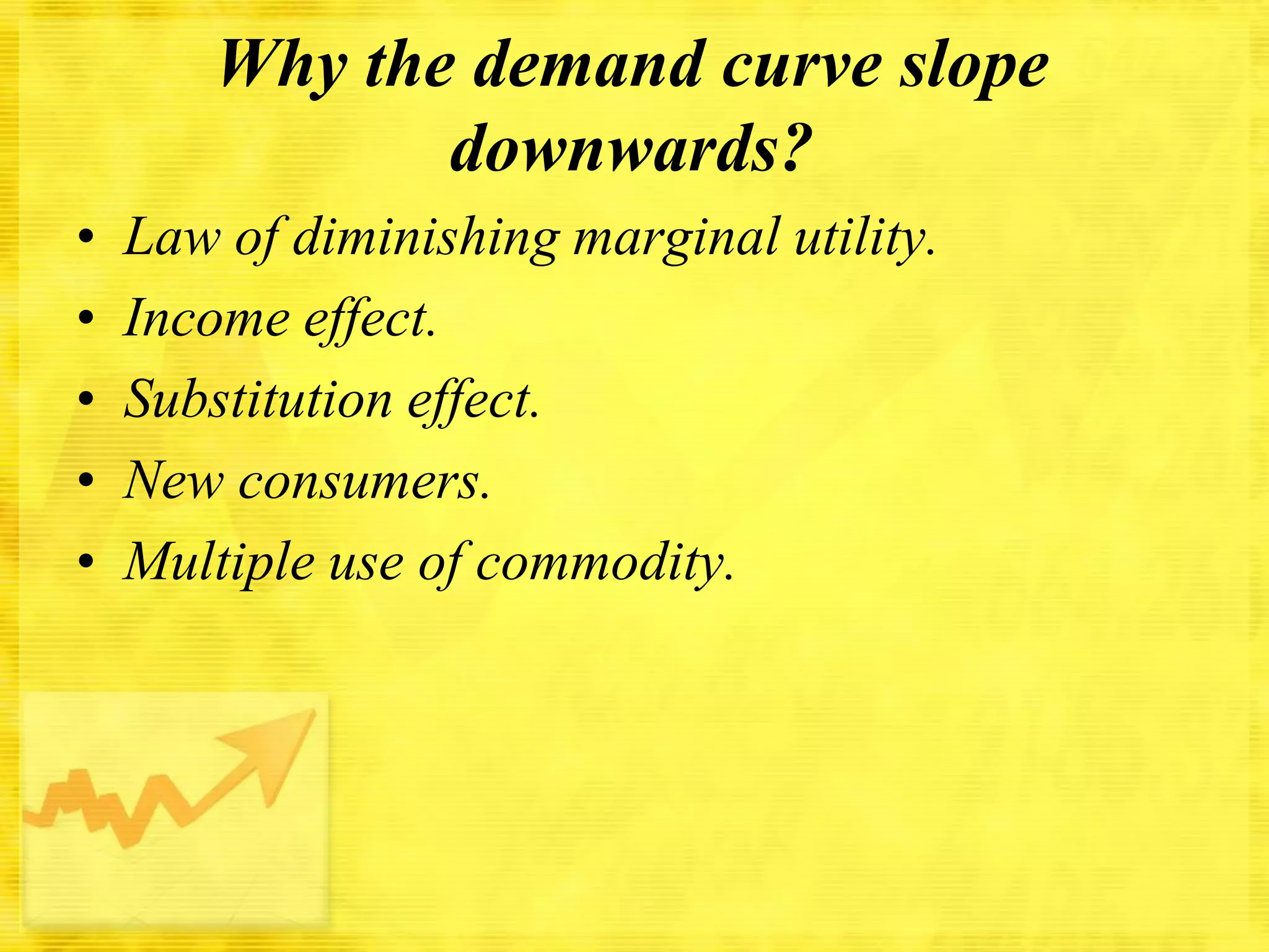 Why the demand curve slope
downwards?
•
•
•
•
•

Law of diminishing marginal utility.
Income effect.
Substitution effect.
New consumers.
Multiple use of commodity.

 