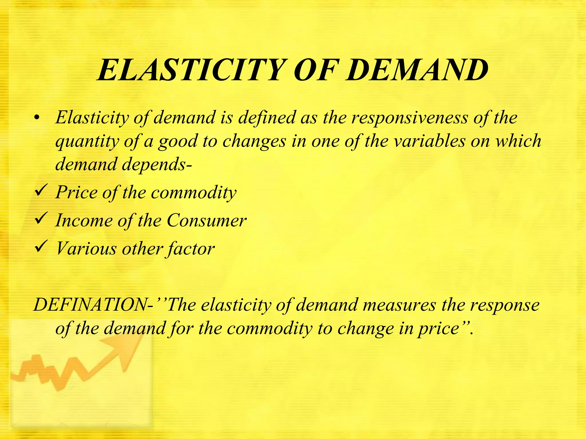 ELASTICITY OF DEMAND
• Elasticity of demand is defined as the responsiveness of the
quantity of a good to changes in one of the variables on which
demand depends Price of the commodity
 Income of the Consumer
 Various other factor
DEFINATION-’’The elasticity of demand measures the response
of the demand for the commodity to change in price”.

 