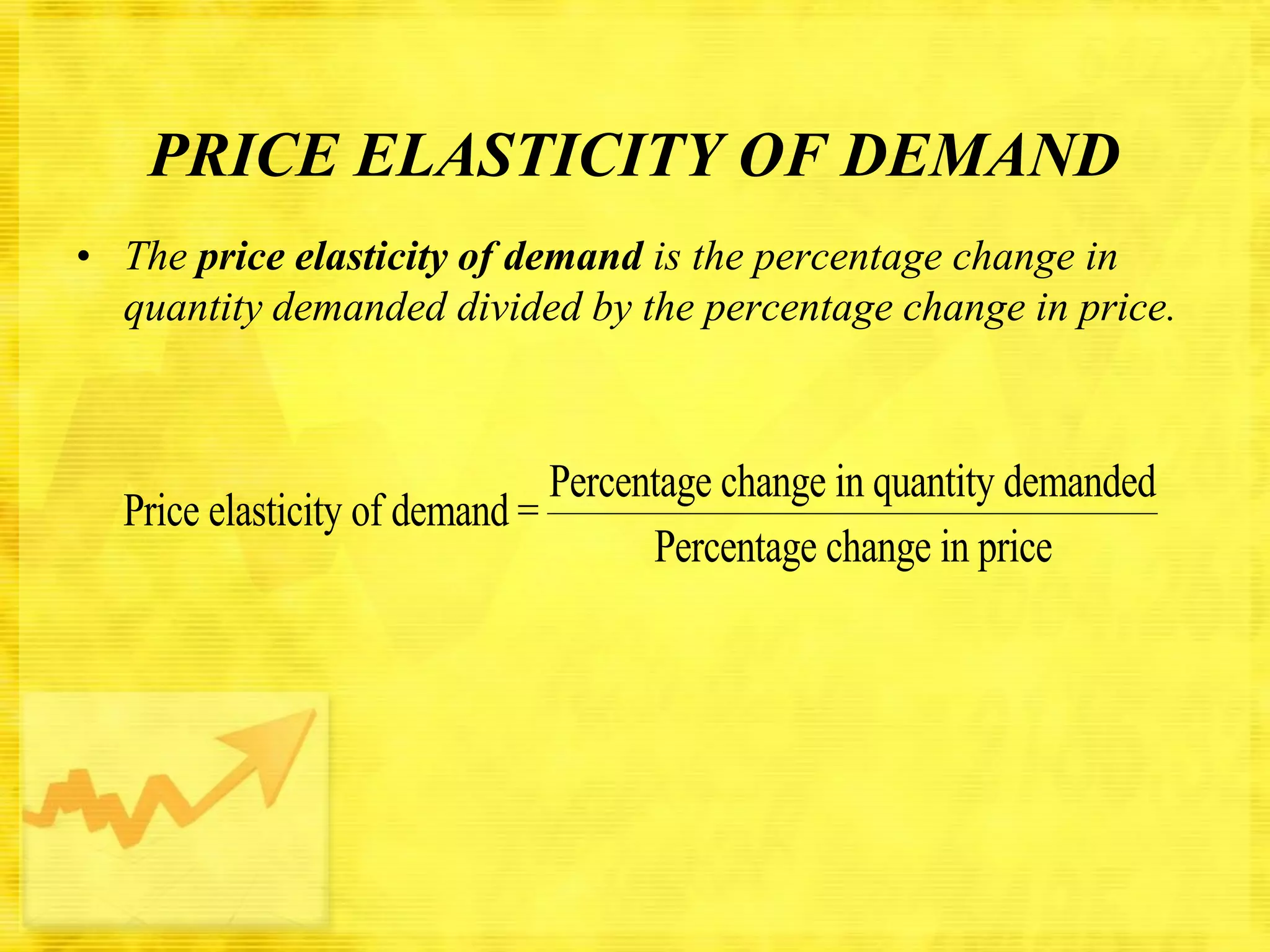 PRICE ELASTICITY OF DEMAND
• The price elasticity of demand is the percentage change in
quantity demanded divided by the percentage change in price.

Percentage change in quantity demanded
Price elasticity of demand =
Percentage change in price

 