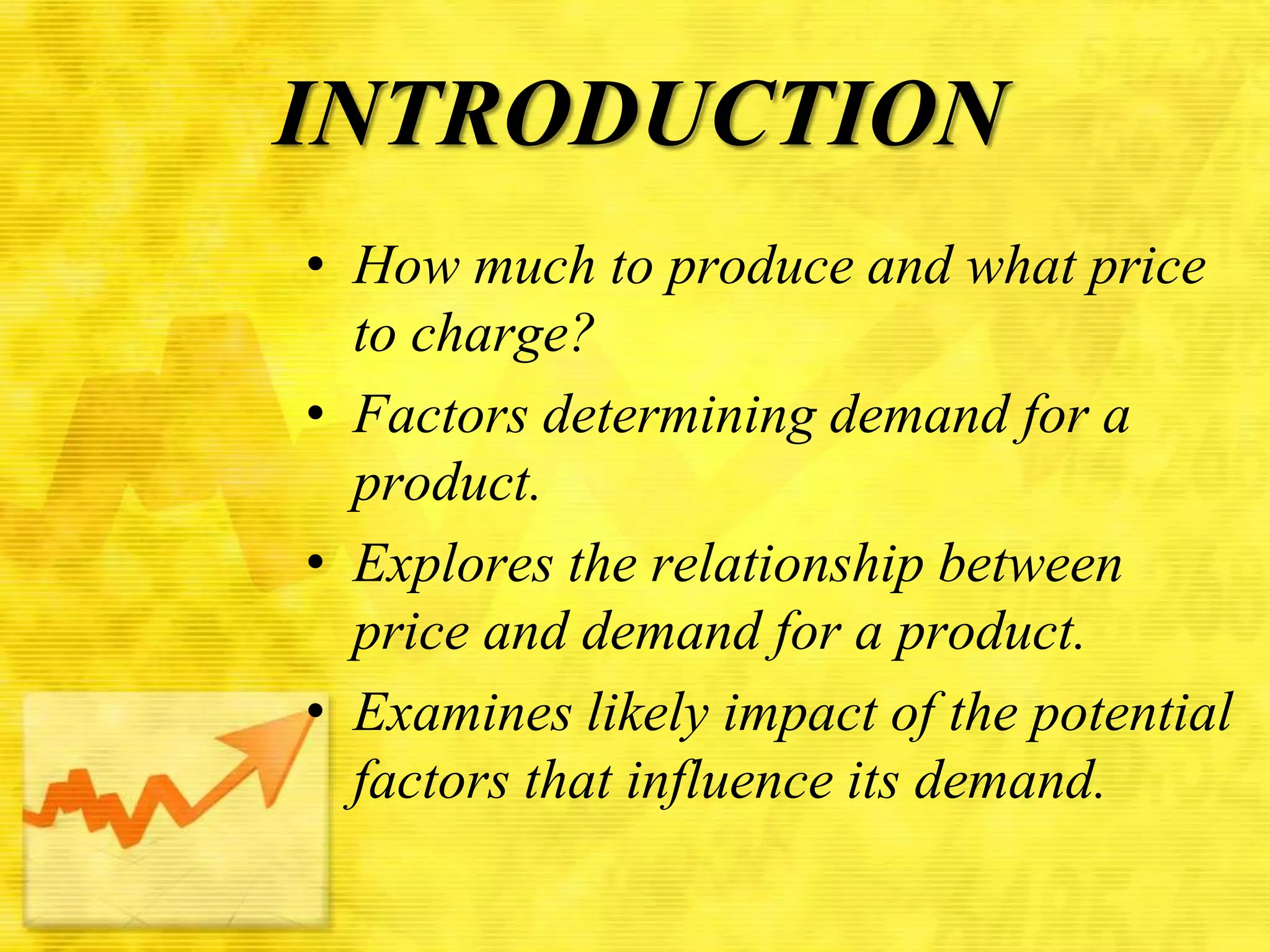 INTRODUCTION
• How much to produce and what price
to charge?
• Factors determining demand for a
product.
• Explores the relationship between
price and demand for a product.
• Examines likely impact of the potential
factors that influence its demand.

 