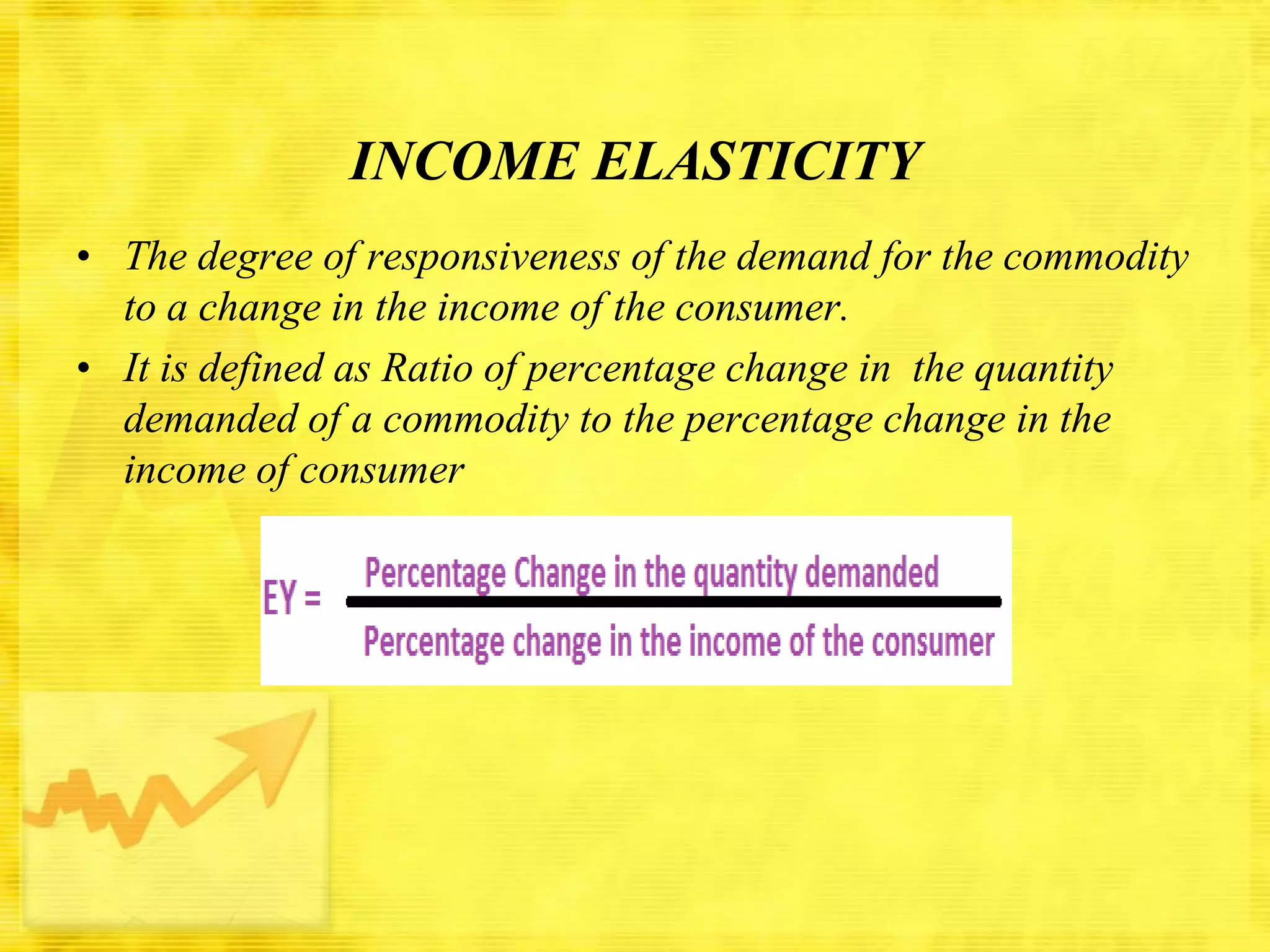 INCOME ELASTICITY
• The degree of responsiveness of the demand for the commodity
to a change in the income of the consumer.
• It is defined as Ratio of percentage change in the quantity
demanded of a commodity to the percentage change in the
income of consumer

 