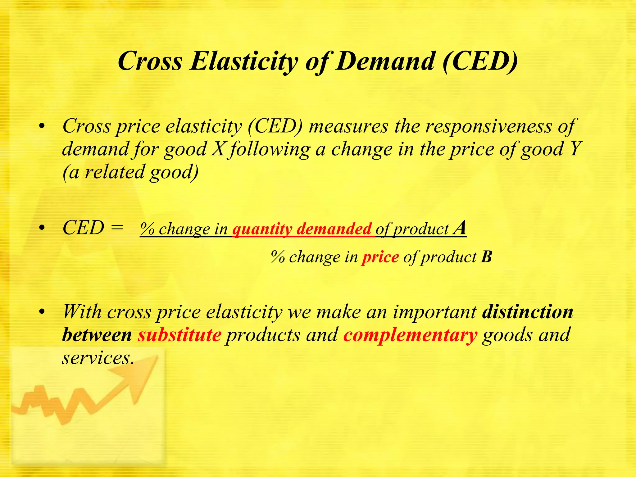 Cross Elasticity of Demand (CED)
• Cross price elasticity (CED) measures the responsiveness of
demand for good X following a change in the price of good Y
(a related good)
• CED = % change in quantity demanded of product A
% change in price of product B

• With cross price elasticity we make an important distinction
between substitute products and complementary goods and
services.

 