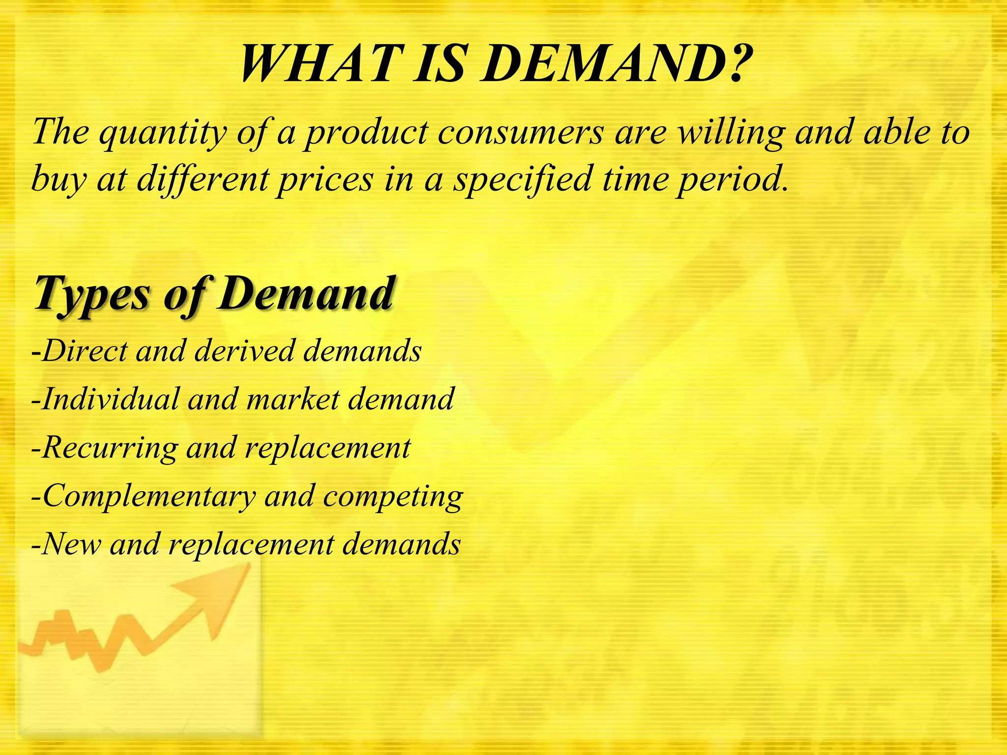 WHAT IS DEMAND?
The quantity of a product consumers are willing and able to
buy at different prices in a specified time period.

Types of Demand
-Direct and derived demands
-Individual and market demand
-Recurring and replacement
-Complementary and competing
-New and replacement demands

 