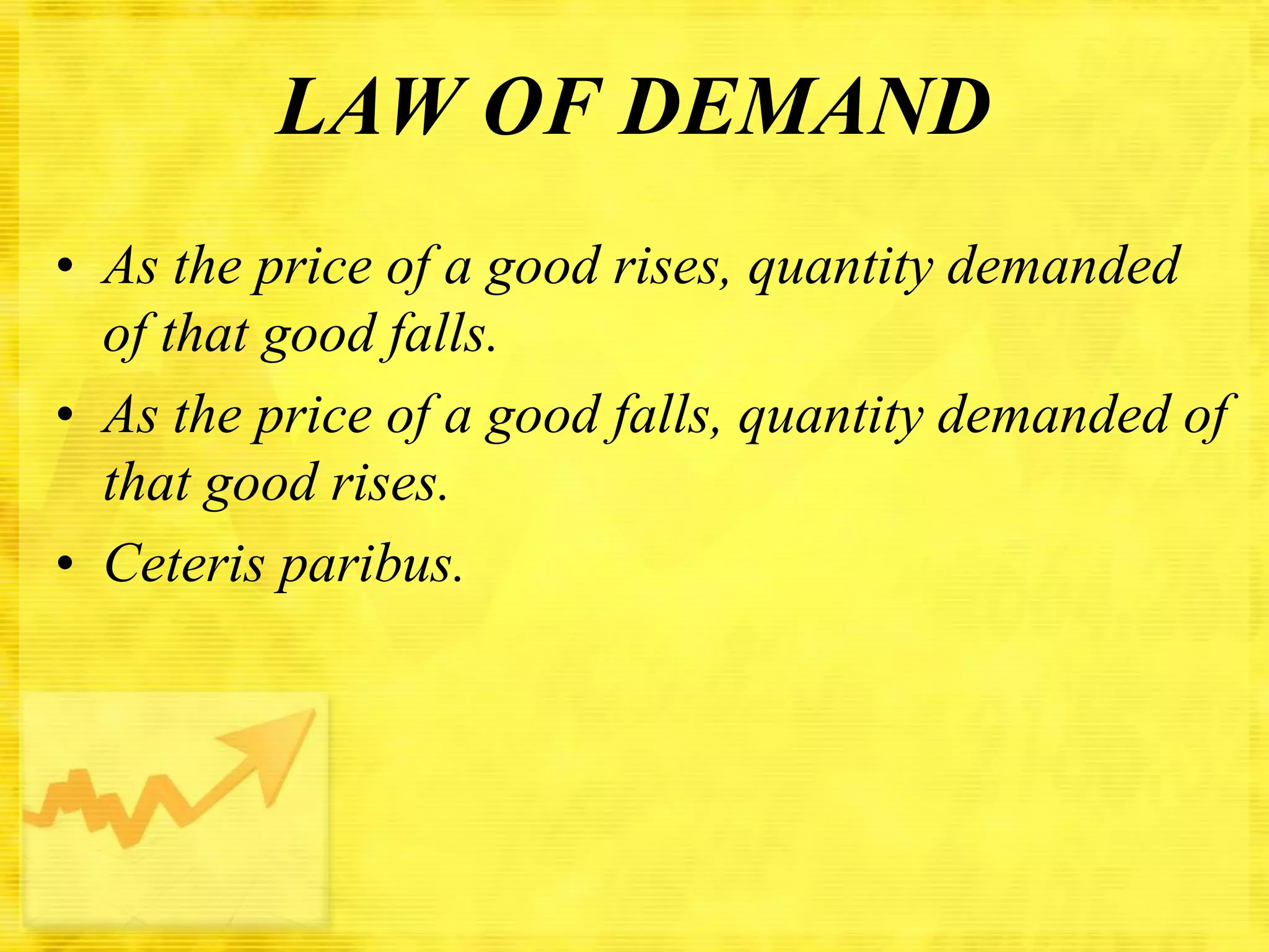 LAW OF DEMAND
• As the price of a good rises, quantity demanded
of that good falls.
• As the price of a good falls, quantity demanded of
that good rises.
• Ceteris paribus.

 