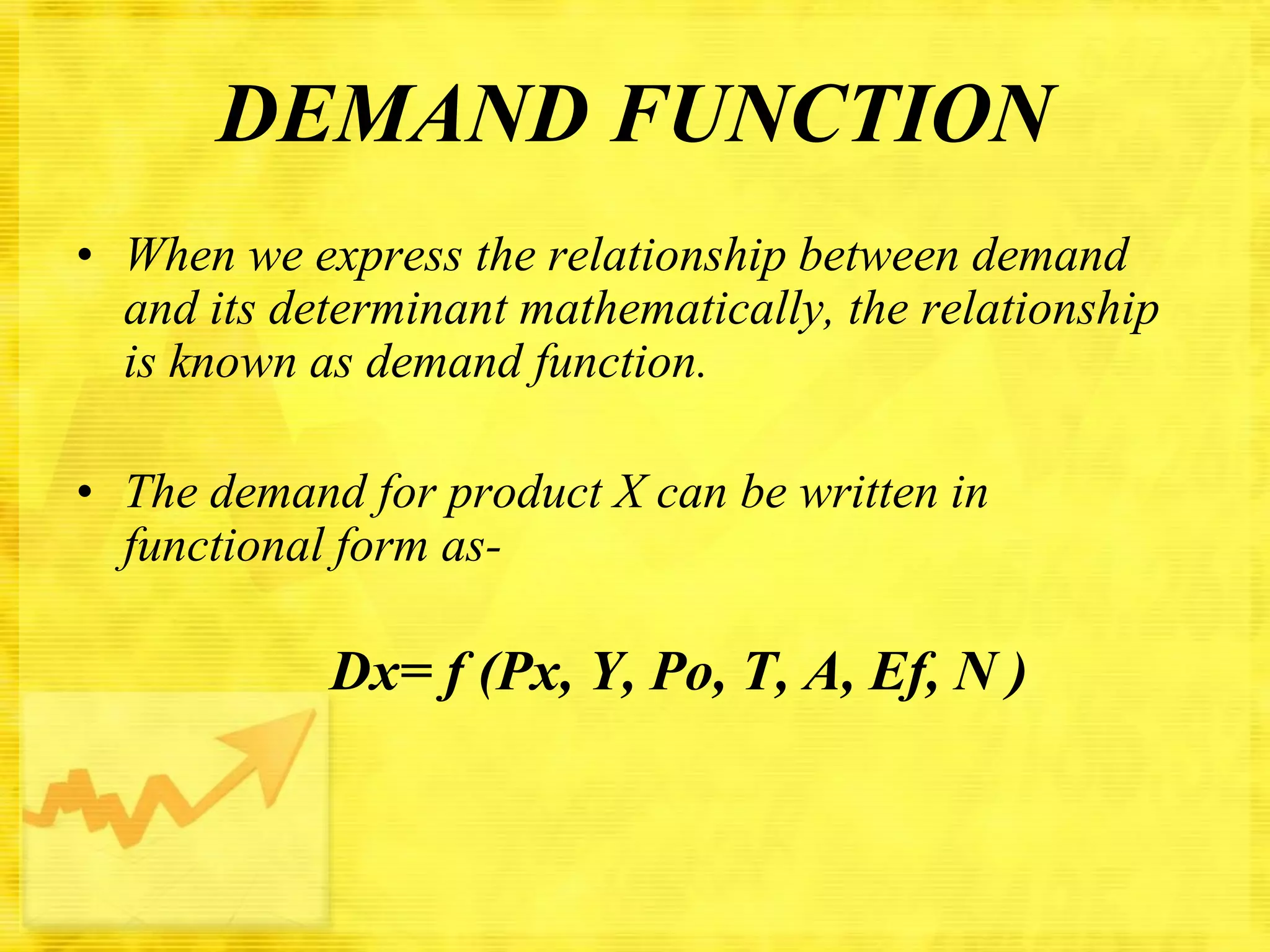 DEMAND FUNCTION
• When we express the relationship between demand
and its determinant mathematically, the relationship
is known as demand function.
• The demand for product X can be written in
functional form as-

Dx= f (Px, Y, Po, T, A, Ef, N )

 