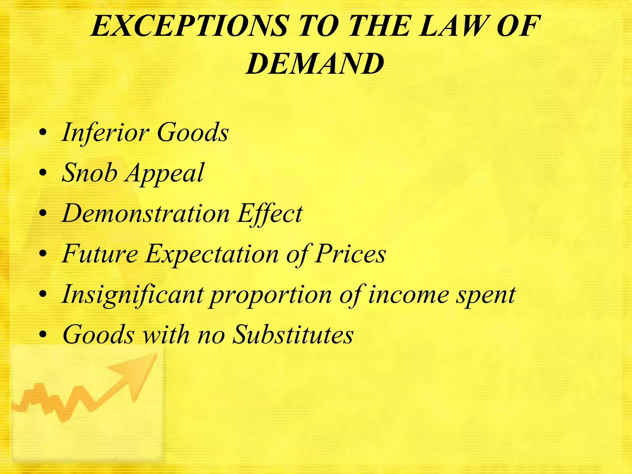 EXCEPTIONS TO THE LAW OF
DEMAND
•
•
•
•
•
•

Inferior Goods
Snob Appeal
Demonstration Effect
Future Expectation of Prices
Insignificant proportion of income spent
Goods with no Substitutes

 