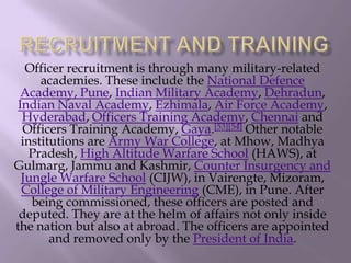 Officer recruitment is through many military-related
academies. These include the National Defence
Academy, Pune, Indian Military Academy, Dehradun,
Indian Naval Academy, Ezhimala, Air Force Academy,
Hyderabad, Officers Training Academy, Chennai and
Officers Training Academy, Gaya.[53][54] Other notable
institutions are Army War College, at Mhow, Madhya
Pradesh, High Altitude Warfare School (HAWS), at
Gulmarg, Jammu and Kashmir, Counter Insurgency and
Jungle Warfare School (CIJW), in Vairengte, Mizoram,
College of Military Engineering (CME), in Pune. After
being commissioned, these officers are posted and
deputed. They are at the helm of affairs not only inside
the nation but also at abroad. The officers are appointed
and removed only by the President of India.

 