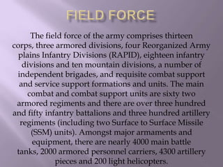 The field force of the army comprises thirteen
corps, three armored divisions, four Reorganized Army
plains Infantry Divisions (RAPID), eighteen infantry
divisions and ten mountain divisions, a number of
independent brigades, and requisite combat support
and service support formations and units. The main
combat and combat support units are sixty two
armored regiments and there are over three hundred
and fifty infantry battalions and three hundred artillery
regiments (including two Surface to Surface Missile
(SSM) units). Amongst major armaments and
equipment, there are nearly 4000 main battle
tanks, 2000 armored personnel carriers, 4300 artillery
pieces and 200 light helicopters.

 