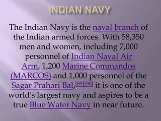 The Indian Navy is the naval branch of
the Indian armed forces. With 58,350
men and women, including 7,000
personnel of Indian Naval Air
Arm, 1,200 Marine Commandos
(MARCOS) and 1,000 personnel of the
Sagar Prahari Bal,[89][90] it is one of the
world's largest navy and aspires to be a
true Blue Water Navy in near future.

 