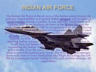 The Indian Air Force is the air arm of the Indian armed forces. Its
primary responsibility is to secure Indian airspace and to conduct
aerial warfare during a conflict. It was officially established on 8
October 1932 as an auxiliary air force of the British Raj and the
prefix Royal was added in 1945 in recognition of its services during
World War II. After India achieved independence from the United
Kingdom in 1947, the Royal Indian Air Force served the Dominion
of India, with the prefix being dropped when India became a
republic in 1950. The Indian Air Force plays a crucial role in
securing Indian airspace and also in India's power projection in
South Asia and Indian Ocean. Therefore, modernizing and
expanding the Indian Air Force is a top priority for the Indian
government. Over the years, the IAF has grown from a tactical
force to one with transoceanic reach. The strategic reach emerges
from induction of Force Multipliers like Flight Refueling Aircraft
(FRA), Unmanned Aerial Vehicle (UAV) and credible strategic lift
capabilities.

 
