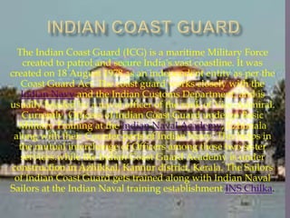 The Indian Coast Guard (ICG) is a maritime Military Force
created to patrol and secure India's vast coastline. It was
created on 18 August 1978 as an independent entity as per the
Coast Guard Act. The coast guard works closely with the
Indian Navy and the Indian Customs Department, and is
usually headed by a naval officer of the rank of Vice-Admiral.
Currently, Officers of Indian Coast Guard undergo Basic
Military Training at the Indian Naval Academy, Ezhimala
along with their Counter parts of Indian Navy. This helps in
the mutual interchange of Officers among these two sister
services.while the Indian Coast Guard Academy is under
construction in Azhikkal, Kannur district, Kerala. The Sailors
of Indian Coast Guard gets trained along with Indian Naval
Sailors at the Indian Naval training establishment INS Chilka.

 