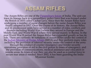 The Assam Rifles are one of the Paramilitary forces of India. The unit can
trace its lineage back to a paramilitary police force that was formed under
the British in 1835 called Cachar Levy. Since then the Assam Rifles have
undergone a number of name changes before the name Assam Rifles was
finally adopted in 1917. Over the course of its history, the Assam Rifles
and its predecessor units have served in a number of roles, conflicts and
theaters including World War I where they served in Europe and the
Middle East, and World War II where they served mainly in Burma. In the
post World War II period the Assam Rifles has expanded greatly as has its
role. There are currently 46 battalions of Assam Rifles under the control of
the Indian Ministry of Home Affairs (MHA) and they perform many roles
including the provision of internal security under the control of the army
through the conduct of counter insurgency and border security
operations, provision of aid to the civil power in times of emergency, and
the provision of communications, medical assistance and education in
remote areas. In times of war they can also be used as a combat force to
secure rear areas if needed. Since 2002, it has been guarding the IndiaMyanmar border.

 