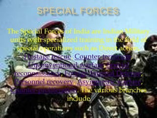The Special Forces of India are Indian Military
units with specialized training in the field of
special operations such as Direct action,
Hostage rescue, Counter-terrorism,
Unconventional warfare, Special
reconnaissance, Foreign Internal Defense,
Personnel recovery, Asymmetric warfare,
Counter-proliferation. The various branches
include

 