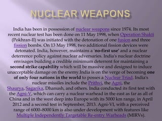 India has been in possession of nuclear weapons since 1974. Its most
recent nuclear test has been done on 11 May 1998, when Operation Shakti
(Pokhran-II) was initiated with the detonation of one fusion and three
fission bombs. On 13 May 1998, two additional fission devices were
detonated. India, however, maintains a 'no-first use' and a nuclear
deterrence policy against nuclear adversaries. India's nuclear doctrine
envisages building a credible minimum deterrent for maintaining a
second strike capability which will be massive and designed to induce
unacceptable damage on the enemy.India is on the verge of becoming one
of only four nations in the world to posses a Nuclear Triad. India's
nuclear missiles include the Prithvi, the Agni, the
Shaurya, Sagarika, Dhanush, and others. India conducted its first test with
the Agni-V, which can carry a nuclear warhead in the east as far as all of
China and in the west deep into Europe with its 5000 km range, in April
2012 and a second test in September, 2013. Agni-VI, with a perceived
range of 6000–8000 km is also under development with features like
Multiple Independently Targetable Re-entry Warheads (MIRVs).

 