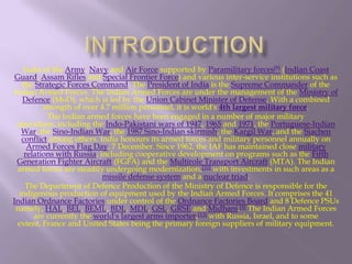 India of the Army, Navy and Air Force supported by Paramilitary forces[9] (Indian Coast
Guard, Assam Rifles and Special Frontier Force) and various inter-service institutions such as
the Strategic Forces Command. The President of India is the Supreme Commander of the
Indian Armed Forces. The Indian Armed Forces are under the management of the Ministry of
Defence (MoD), which is led by the Union Cabinet Minister of Defense. With a combined
strength of over 4.7 million personnel, it is world's 4th largest military force.
The Indian armed forces have been engaged in a number of major military
operations, including the Indo-Pakistani wars of 1947, 1965 and 1971, the Portuguese-Indian
War, the Sino-Indian War, the 1987 Sino-Indian skirmish, the Kargil War, and the Siachen
conflict among others. India honours its armed forces and military personnel annually on
Armed Forces Flag Day, 7 December. Since 1962, the IAF has maintained close military
relations with Russia, including cooperative development on programs such as the Fifth
Generation Fighter Aircraft (FGFA) and the Multirole Transport Aircraft (MTA). The Indian
armed forces are steadily undergoing modernization,[10] with investments in such areas as a
missile defense system and a nuclear triad.
The Department of Defence Production of the Ministry of Defence is responsible for the
indigenous production of equipment used by the Indian Armed Forces. It comprises the 41
Indian Ordnance Factories under control of the Ordnance Factories Board and 8 Defence PSUs
namely, HAL, BEL, BEML, BDL, MDL, GSL, GRSE and Midhani.[4] The Indian Armed Forces
are currently the world's largest arms importer,[13] with Russia, Israel, and to some
extent, France and United States being the primary foreign suppliers of military equipment.

 