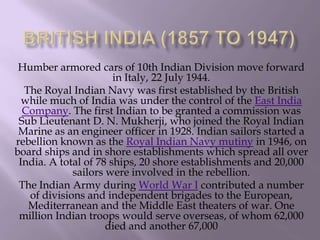 Humber armored cars of 10th Indian Division move forward
in Italy, 22 July 1944.
The Royal Indian Navy was first established by the British
while much of India was under the control of the East India
Company. The first Indian to be granted a commission was
Sub Lieutenant D. N. Mukherji, who joined the Royal Indian
Marine as an engineer officer in 1928. Indian sailors started a
rebellion known as the Royal Indian Navy mutiny in 1946, on
board ships and in shore establishments which spread all over
India. A total of 78 ships, 20 shore establishments and 20,000
sailors were involved in the rebellion.
The Indian Army during World War I contributed a number
of divisions and independent brigades to the European,
Mediterranean and the Middle East theaters of war. One
million Indian troops would serve overseas, of whom 62,000
died and another 67,000

 