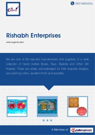 08376806336
A Member of
Rishabh Enterprises
www.regards.asia
Gift Pouches and Potli Bags Photo Frames Decorative Trays Trousseau Packing
Trays Decorative Baskets Jewelry Boxes Ring Ceremony Trays Chocolate Boxes Wedding
Invitation Boxes Ring Ceremony Platters Decorative Boxes Sweets Packaging Gift Pouches and
Potli Bags Photo Frames Decorative Trays Trousseau Packing Trays Decorative Baskets Jewelry
Boxes Ring Ceremony Trays Chocolate Boxes Wedding Invitation Boxes Ring Ceremony
Platters Decorative Boxes Sweets Packaging Gift Pouches and Potli Bags Photo
Frames Decorative Trays Trousseau Packing Trays Decorative Baskets Jewelry Boxes Ring
Ceremony Trays Chocolate Boxes Wedding Invitation Boxes Ring Ceremony Platters Decorative
Boxes Sweets Packaging Gift Pouches and Potli Bags Photo Frames Decorative
Trays Trousseau Packing Trays Decorative Baskets Jewelry Boxes Ring Ceremony
Trays Chocolate Boxes Wedding Invitation Boxes Ring Ceremony Platters Decorative
Boxes Sweets Packaging Gift Pouches and Potli Bags Photo Frames Decorative
Trays Trousseau Packing Trays Decorative Baskets Jewelry Boxes Ring Ceremony
Trays Chocolate Boxes Wedding Invitation Boxes Ring Ceremony Platters Decorative
Boxes Sweets Packaging Gift Pouches and Potli Bags Photo Frames Decorative
Trays Trousseau Packing Trays Decorative Baskets Jewelry Boxes Ring Ceremony
Trays Chocolate Boxes Wedding Invitation Boxes Ring Ceremony Platters Decorative
Boxes Sweets Packaging Gift Pouches and Potli Bags Photo Frames Decorative
Trays Trousseau Packing Trays Decorative Baskets Jewelry Boxes Ring Ceremony
We are one of the reputed manufacturers and suppliers of a wide
collection of Hand crafted Boxes, Trays, Baskets and Other Gift
Material. These are widely acknowledged for their exquisite designs,
eye-catching colors, excellent finish and durability.
 
