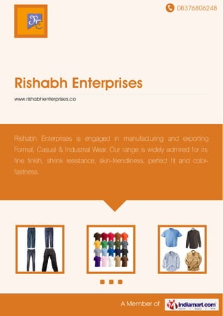 08376806248
A Member of
Rishabh Enterprises
www.rishabhenterprises.co
Rishabh Enterprises is engaged in manufacturing and exporting
Formal, Casual & Industrial Wear. Our range is widely admired for its
fine finish, shrink resistance, skin-friendliness, perfect fit and color-
fastness.
 