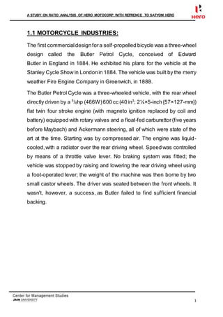 A STUDY ON RATIO ANALYSIS OF HERO MOTOCORP WITH REFRENCE TO SATYOM HERO
1
1.1 MOTORCYCLE INDUSTRIES:
The first commercialdesignfora self-propelled bicycle was a three-wheel
design called the Butler Petrol Cycle, conceived of Edward
Butler in England in 1884. He exhibited his plans for the vehicle at the
Stanley Cycle Show in Londonin 1884.The vehicle was built by the merry
weather Fire Engine Company in Greenwich, in 1888.
The Butler Petrol Cycle was a three-wheeled vehicle, with the rear wheel
directly driven by a 5
/8hp (466W)600 cc (40 in3
; 2¼×5-inch{57×127-mm})
flat twin four stroke engine (with magneto ignition replaced by coil and
battery) equipped with rotary valves and a float-fed carburettor (five years
before Maybach) and Ackermann steering, all of which were state of the
art at the time. Starting was by compressed air. The engine was liquid-
cooled,with a radiator over the rear driving wheel. Speed was controlled
by means of a throttle valve lever. No braking system was fitted; the
vehicle was stopped by raising and lowering the rear driving wheel using
a foot-operated lever; the weight of the machine was then borne by two
small castor wheels. The driver was seated between the front wheels. It
wasn't, however, a success, as Butler failed to find sufficient financial
backing.
 