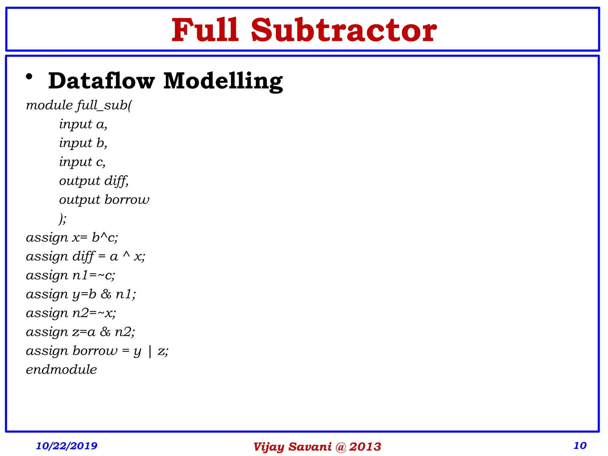10
Full Subtractor
• Dataflow Modelling
module full_sub(
input a,
input b,
input c,
output diff,
output borrow
);
assign x= b^c;
assign diff = a ^ x;
assign n1=~c;
assign y=b & n1;
assign n2=~x;
assign z=a & n2;
assign borrow = y | z;
endmodule
10/22/2019 Vijay Savani @ 2013
 