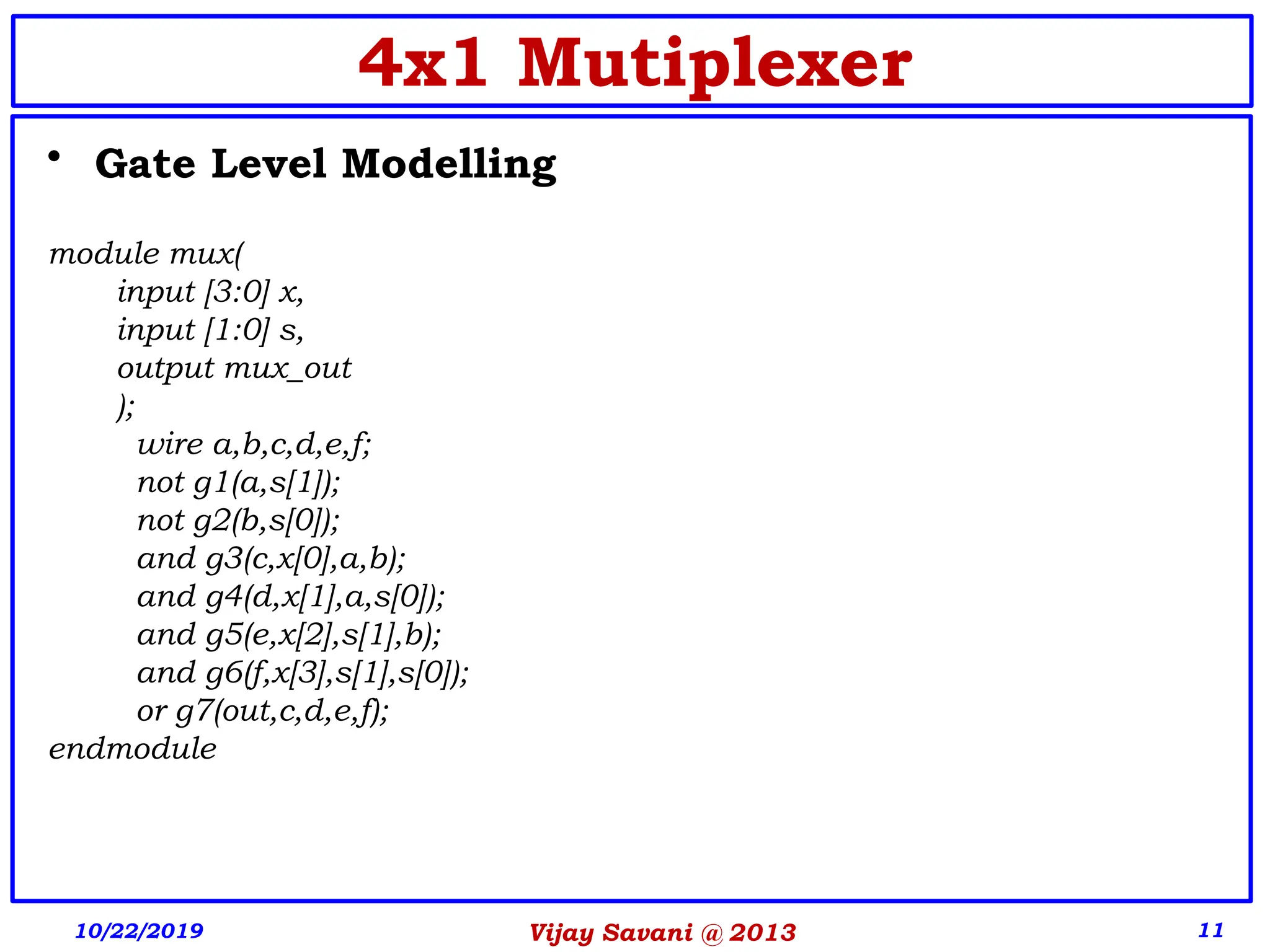 Vijay Savani @ 2013 11
• Gate Level Modelling
module mux(
input [3:0] x,
input [1:0] s,
output mux_out
);
wire a,b,c,d,e,f;
not g1(a,s[1]);
not g2(b,s[0]);
and g3(c,x[0],a,b);
and g4(d,x[1],a,s[0]);
and g5(e,x[2],s[1],b);
and g6(f,x[3],s[1],s[0]);
or g7(out,c,d,e,f);
endmodule
10/22/2019
4x1 Mutiplexer
 