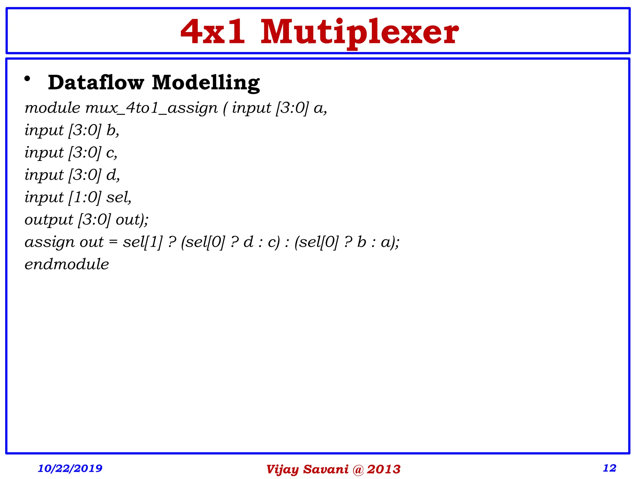 Vijay Savani @ 2013 12
• Dataflow Modelling
module mux_4to1_assign ( input [3:0] a,
input [3:0] b,
input [3:0] c,
input [3:0] d,
input [1:0] sel,
output [3:0] out);
assign out = sel[1] ? (sel[0] ? d : c) : (sel[0] ? b : a);
endmodule
10/22/2019
4x1 Mutiplexer
 