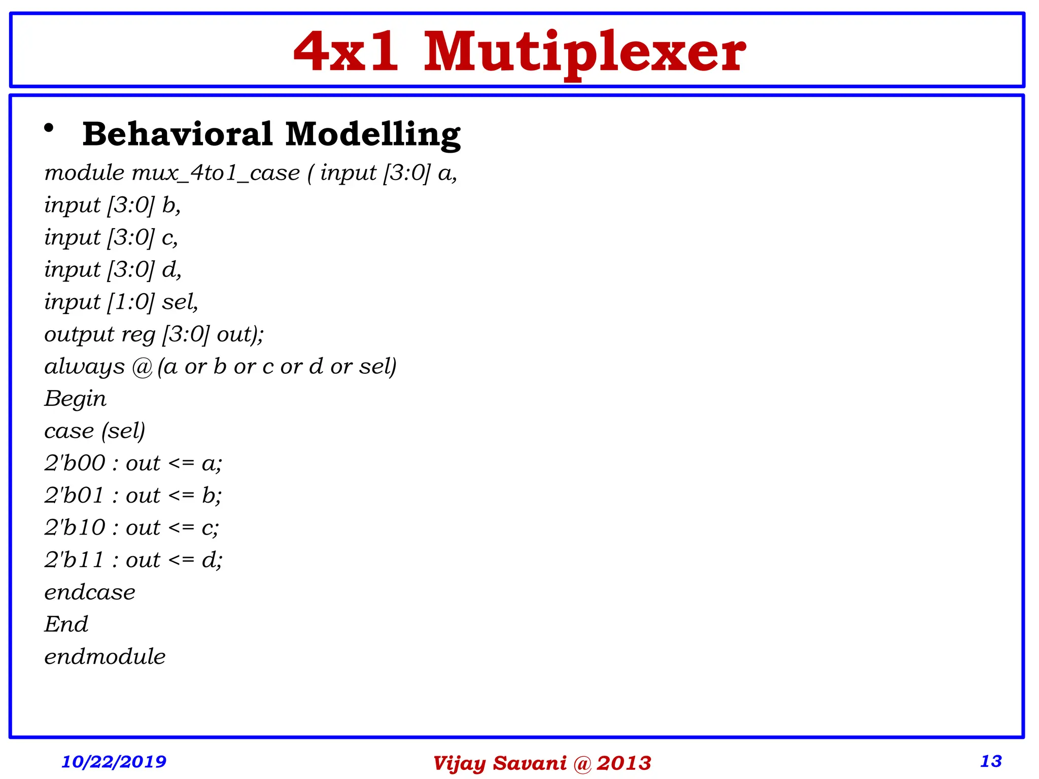 Vijay Savani @ 2013 13
4x1 Mutiplexer
• Behavioral Modelling
module mux_4to1_case ( input [3:0] a,
input [3:0] b,
input [3:0] c,
input [3:0] d,
input [1:0] sel,
output reg [3:0] out);
always @ (a or b or c or d or sel)
Begin
case (sel)
2'b00 : out <= a;
2'b01 : out <= b;
2'b10 : out <= c;
2'b11 : out <= d;
endcase
End
endmodule
10/22/2019
 