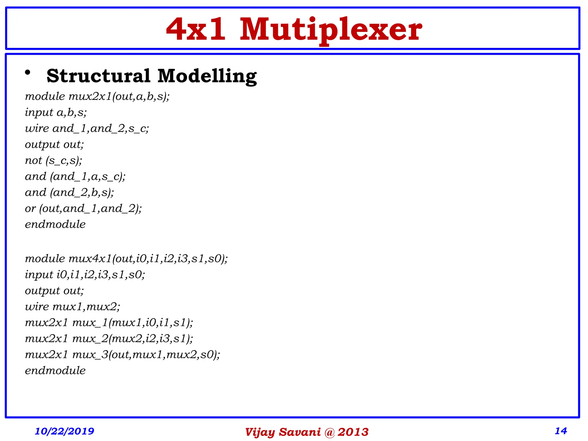Vijay Savani @ 2013 14
4x1 Mutiplexer
• Structural Modelling
module mux2x1(out,a,b,s);
input a,b,s;
wire and_1,and_2,s_c;
output out;
not (s_c,s);
and (and_1,a,s_c);
and (and_2,b,s);
or (out,and_1,and_2);
endmodule
module mux4x1(out,i0,i1,i2,i3,s1,s0);
input i0,i1,i2,i3,s1,s0;
output out;
wire mux1,mux2;
mux2x1 mux_1(mux1,i0,i1,s1);
mux2x1 mux_2(mux2,i2,i3,s1);
mux2x1 mux_3(out,mux1,mux2,s0);
endmodule
10/22/2019
 