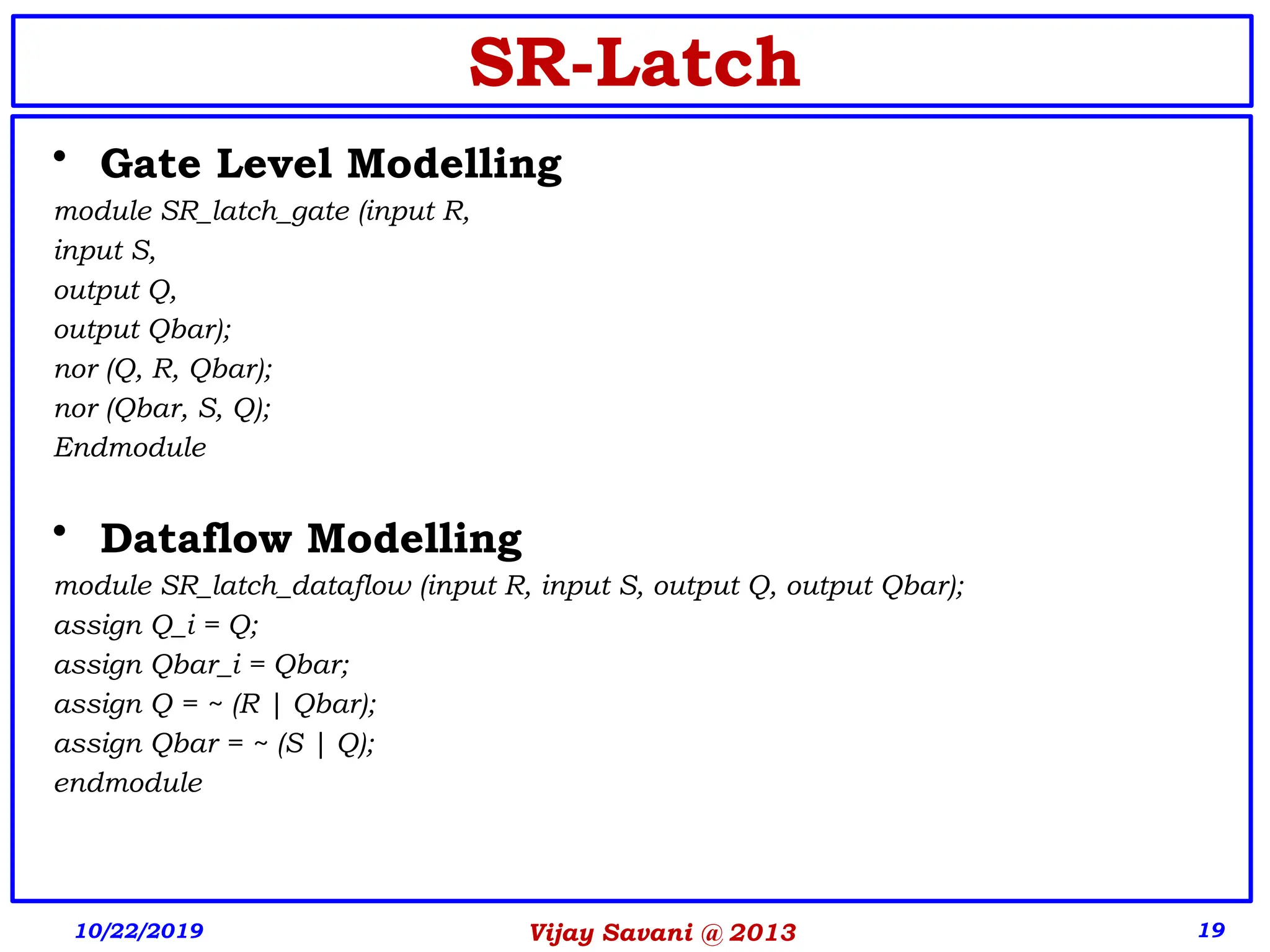Vijay Savani @ 2013 19
SR-Latch
• Gate Level Modelling
module SR_latch_gate (input R,
input S,
output Q,
output Qbar);
nor (Q, R, Qbar);
nor (Qbar, S, Q);
Endmodule
• Dataflow Modelling
module SR_latch_dataflow (input R, input S, output Q, output Qbar);
assign Q_i = Q;
assign Qbar_i = Qbar;
assign Q = ~ (R | Qbar);
assign Qbar = ~ (S | Q);
endmodule
10/22/2019
 