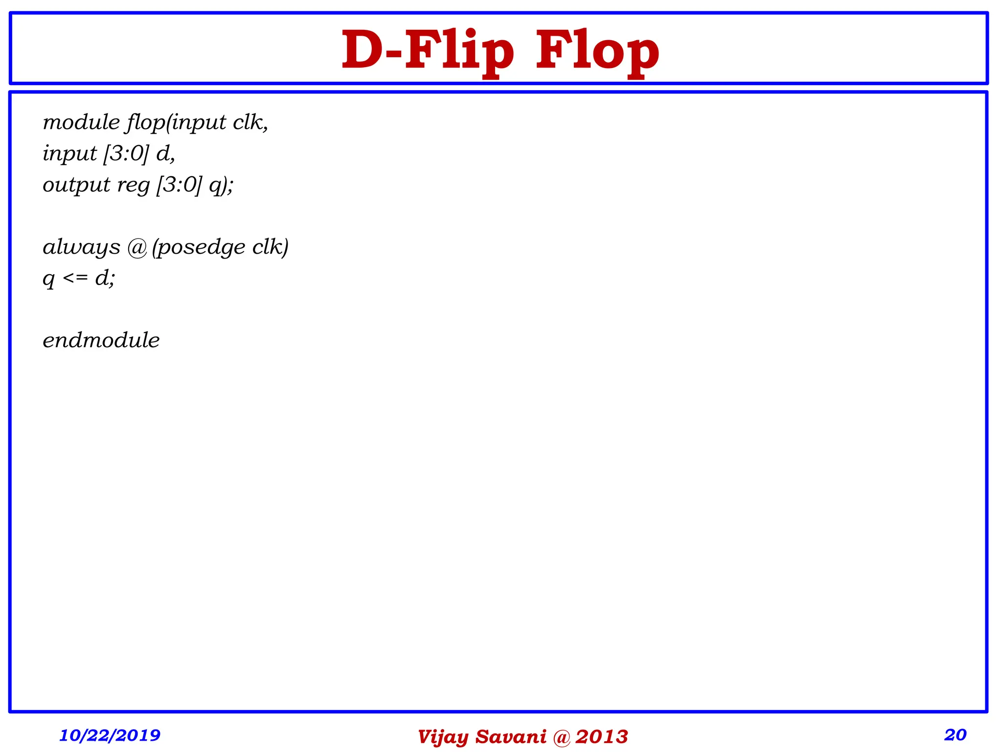 Vijay Savani @ 2013 20
D-Flip Flop
module flop(input clk,
input [3:0] d,
output reg [3:0] q);
always @ (posedge clk)
q <= d;
endmodule
10/22/2019
 