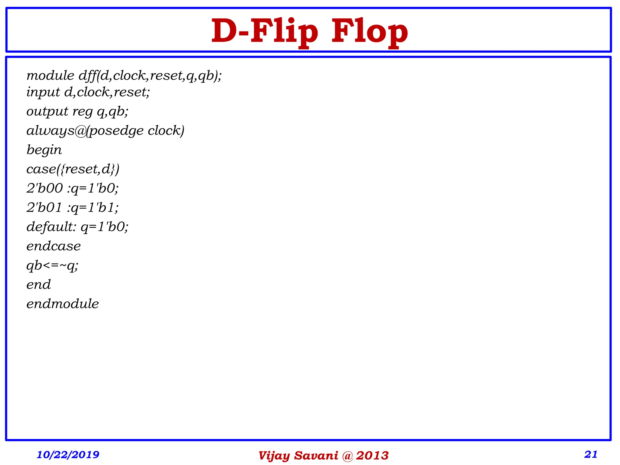 Vijay Savani @ 2013 21
D-Flip Flop
10/22/2019
module dff(d,clock,reset,q,qb);
input d,clock,reset;
output reg q,qb;
always@(posedge clock)
begin
case({reset,d})
2'b00 :q=1'b0;
2'b01 :q=1'b1;
default: q=1'b0;
endcase
qb<=~q;
end
endmodule
 