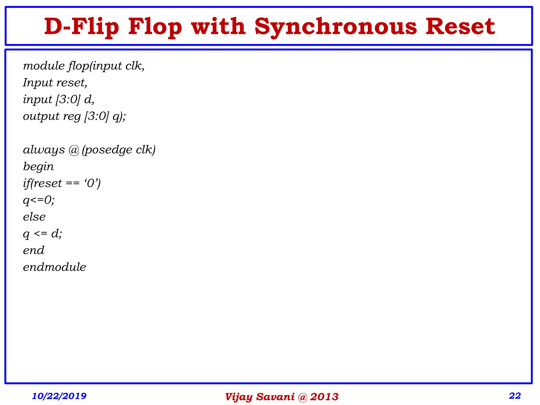 Vijay Savani @ 2013 22
D-Flip Flop with Synchronous Reset
module flop(input clk,
Input reset,
input [3:0] d,
output reg [3:0] q);
always @ (posedge clk)
begin
if(reset == ‘0’)
q<=0;
else
q <= d;
end
endmodule
10/22/2019
 