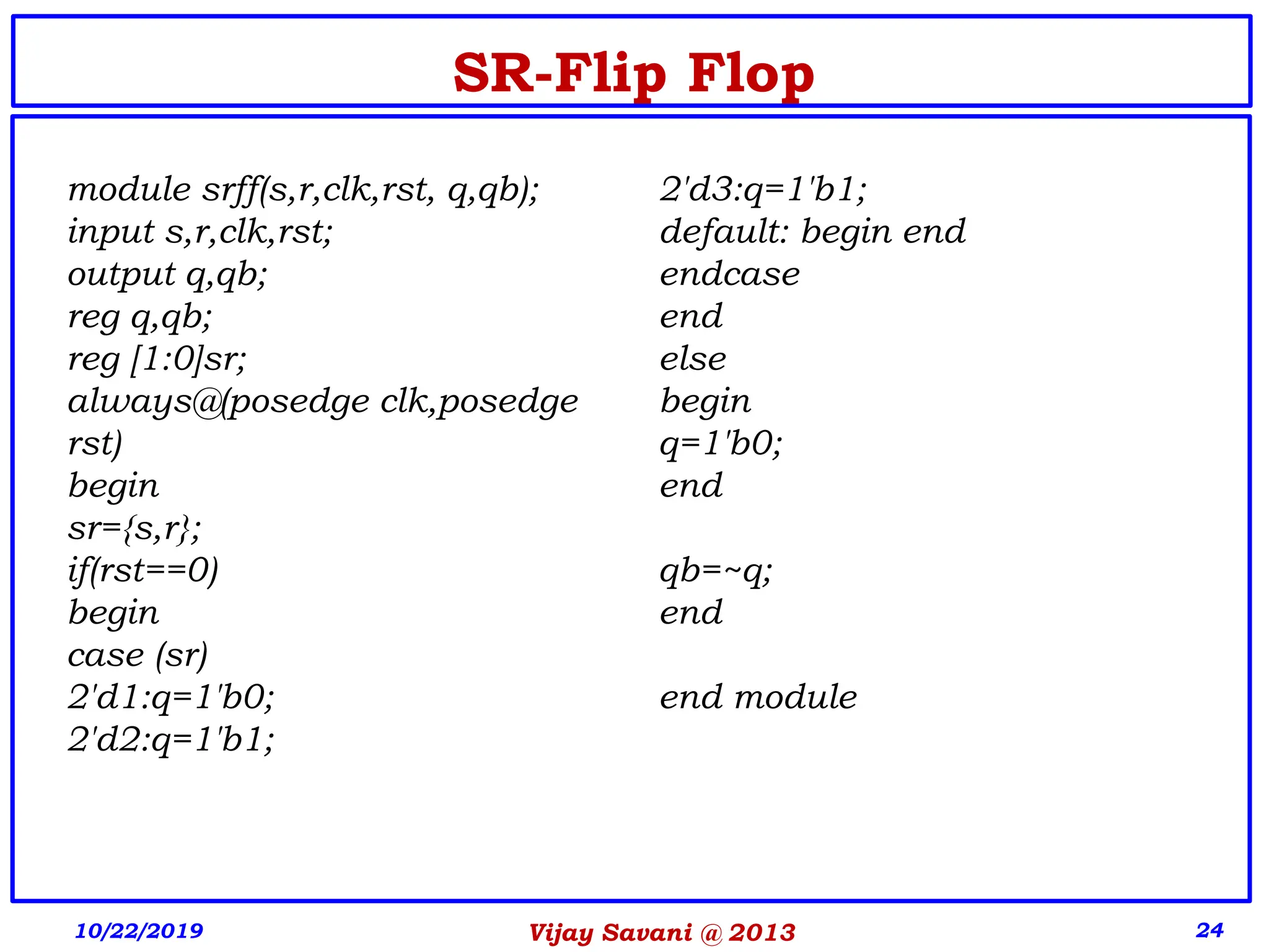 Vijay Savani @ 2013 24
SR-Flip Flop
module srff(s,r,clk,rst, q,qb);
input s,r,clk,rst;
output q,qb;
reg q,qb;
reg [1:0]sr;
always@(posedge clk,posedge
rst)
begin
sr={s,r};
if(rst==0)
begin
case (sr)
2'd1:q=1'b0;
2'd2:q=1'b1;
2'd3:q=1'b1;
default: begin end
endcase
end
else
begin
q=1'b0;
end
qb=~q;
end
end module
10/22/2019
 