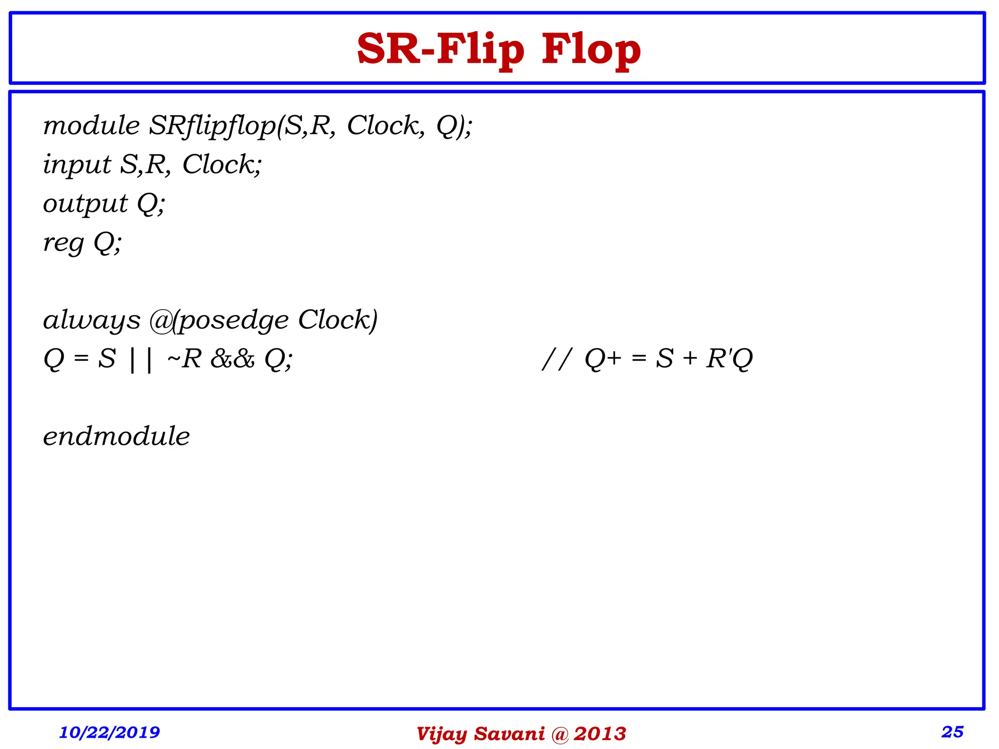 Vijay Savani @ 2013 25
SR-Flip Flop
module SRflipflop(S,R, Clock, Q);
input S,R, Clock;
output Q;
reg Q;
always @(posedge Clock)
Q = S || ~R && Q; // Q+ = S + R'Q
endmodule
10/22/2019
 