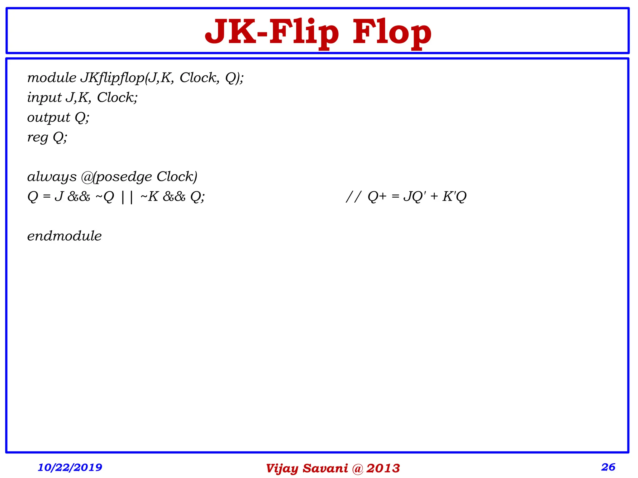 Vijay Savani @ 2013 26
JK-Flip Flop
module JKflipflop(J,K, Clock, Q);
input J,K, Clock;
output Q;
reg Q;
always @(posedge Clock)
Q = J && ~Q || ~K && Q; // Q+ = JQ' + K'Q
endmodule
10/22/2019
 