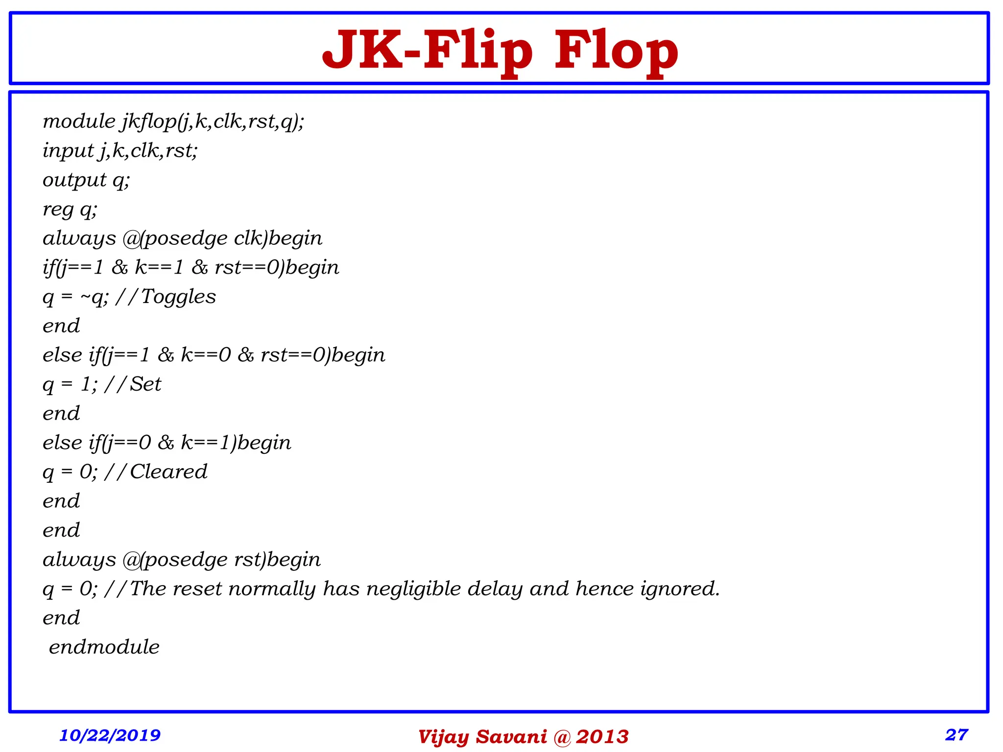Vijay Savani @ 2013 27
JK-Flip Flop
module jkflop(j,k,clk,rst,q);
input j,k,clk,rst;
output q;
reg q;
always @(posedge clk)begin
if(j==1 & k==1 & rst==0)begin
q = ~q; //Toggles
end
else if(j==1 & k==0 & rst==0)begin
q = 1; //Set
end
else if(j==0 & k==1)begin
q = 0; //Cleared
end
end
always @(posedge rst)begin
q = 0; //The reset normally has negligible delay and hence ignored.
end
endmodule
10/22/2019
 