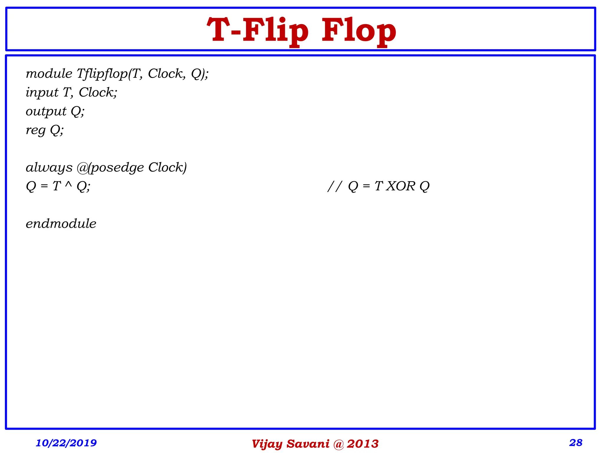 Vijay Savani @ 2013 28
T-Flip Flop
module Tflipflop(T, Clock, Q);
input T, Clock;
output Q;
reg Q;
always @(posedge Clock)
Q = T ^ Q; // Q = T XOR Q
endmodule
10/22/2019
 