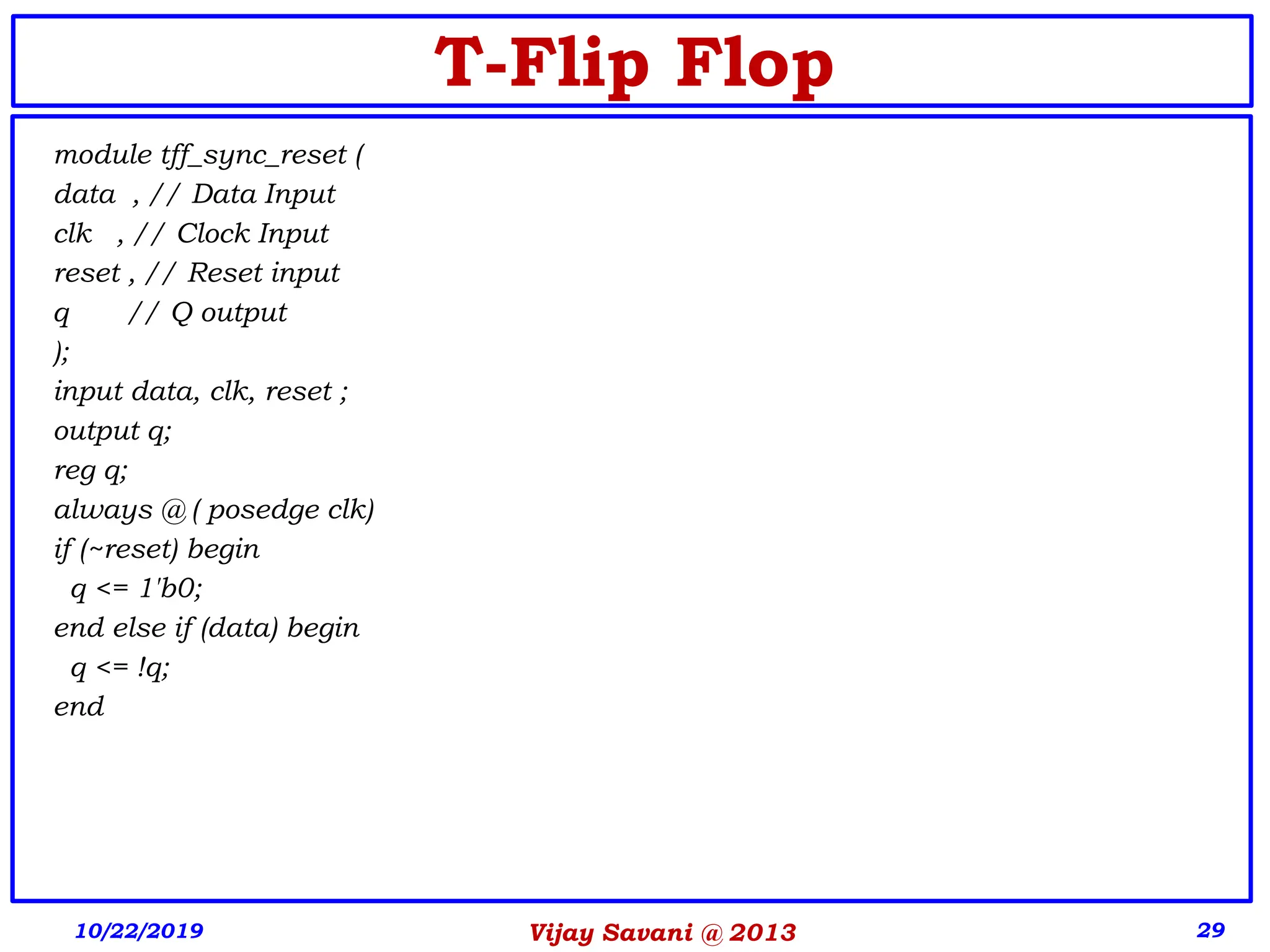 Vijay Savani @ 2013 29
T-Flip Flop
module tff_sync_reset (
data , // Data Input
clk , // Clock Input
reset , // Reset input
q // Q output
);
input data, clk, reset ;
output q;
reg q;
always @ ( posedge clk)
if (~reset) begin
q <= 1'b0;
end else if (data) begin
q <= !q;
end
10/22/2019
 