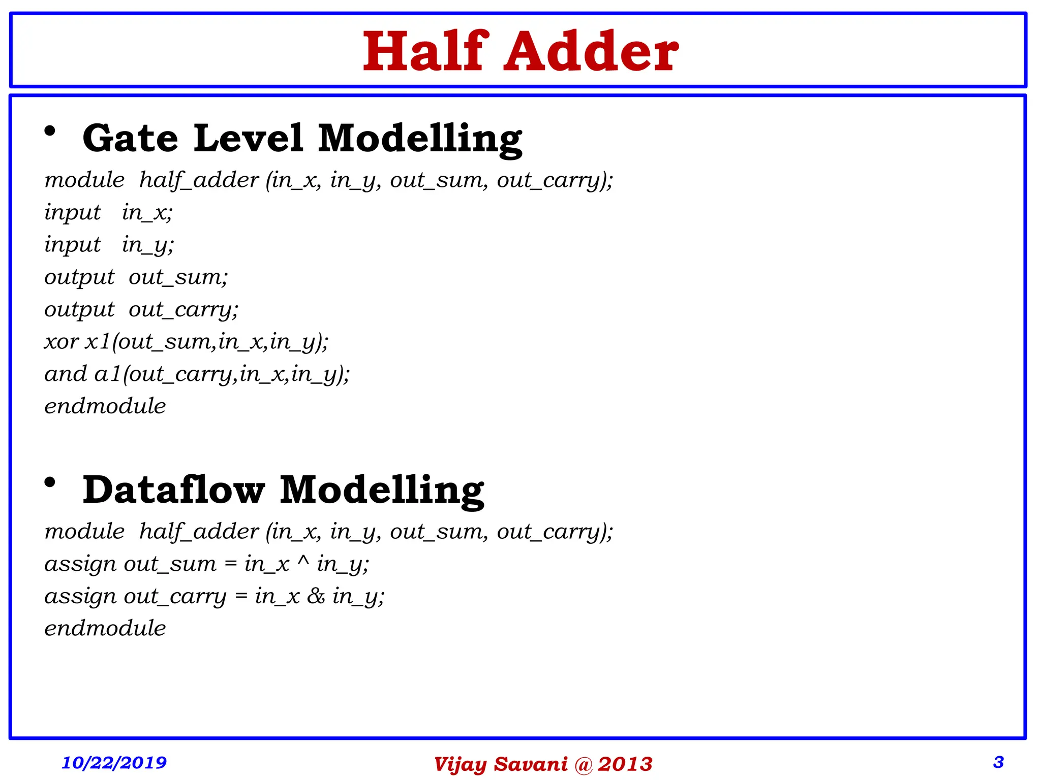 Vijay Savani @ 2013 3
Half Adder
• Gate Level Modelling
module half_adder (in_x, in_y, out_sum, out_carry);
input in_x;
input in_y;
output out_sum;
output out_carry;
xor x1(out_sum,in_x,in_y);
and a1(out_carry,in_x,in_y);
endmodule
• Dataflow Modelling
module half_adder (in_x, in_y, out_sum, out_carry);
assign out_sum = in_x ^ in_y;
assign out_carry = in_x & in_y;
endmodule
10/22/2019
 
