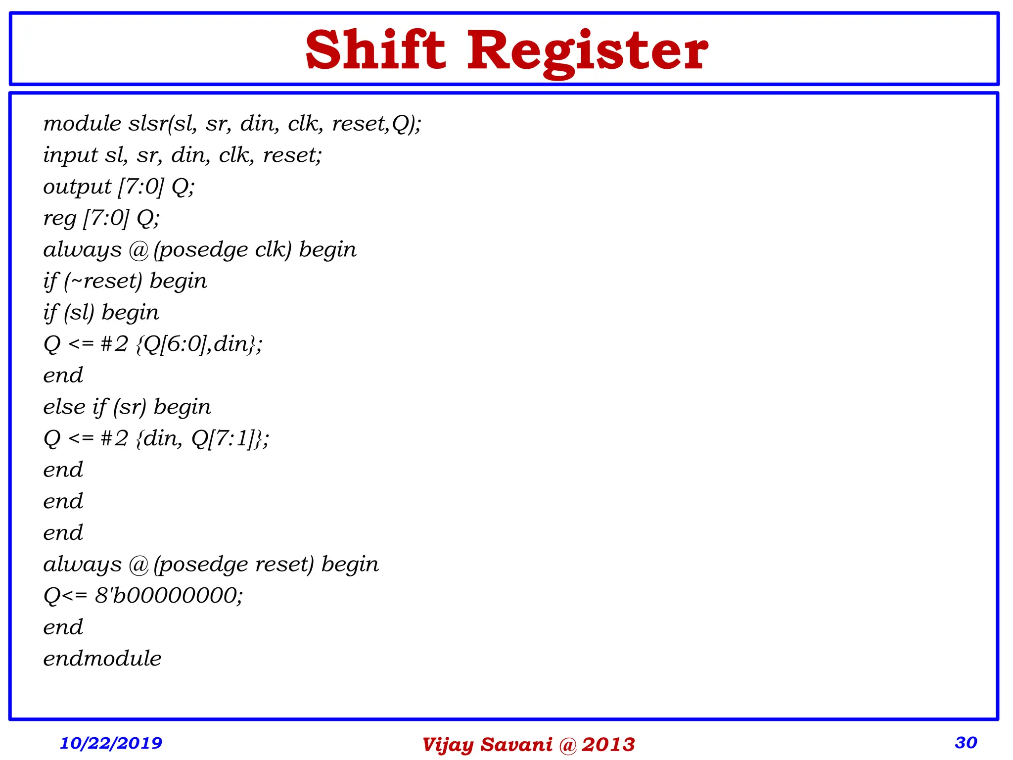 Vijay Savani @ 2013 30
Shift Register
module slsr(sl, sr, din, clk, reset,Q);
input sl, sr, din, clk, reset;
output [7:0] Q;
reg [7:0] Q;
always @ (posedge clk) begin
if (~reset) begin
if (sl) begin
Q <= #2 {Q[6:0],din};
end
else if (sr) begin
Q <= #2 {din, Q[7:1]};
end
end
end
always @ (posedge reset) begin
Q<= 8'b00000000;
end
endmodule
10/22/2019
 