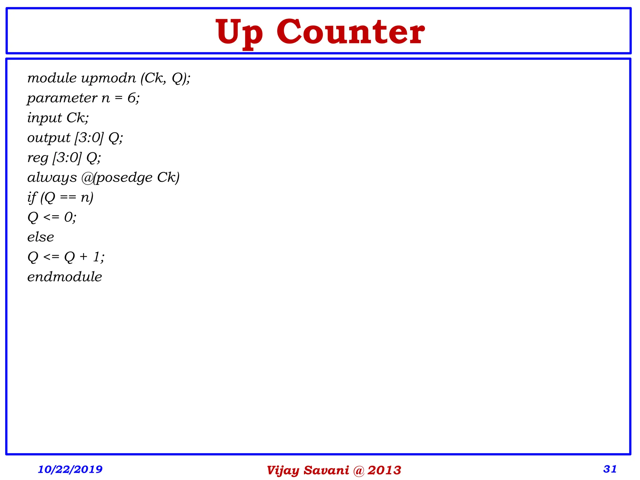 Vijay Savani @ 2013 31
Up Counter
module upmodn (Ck, Q);
parameter n = 6;
input Ck;
output [3:0] Q;
reg [3:0] Q;
always @(posedge Ck)
if (Q == n)
Q <= 0;
else
Q <= Q + 1;
endmodule
10/22/2019
 