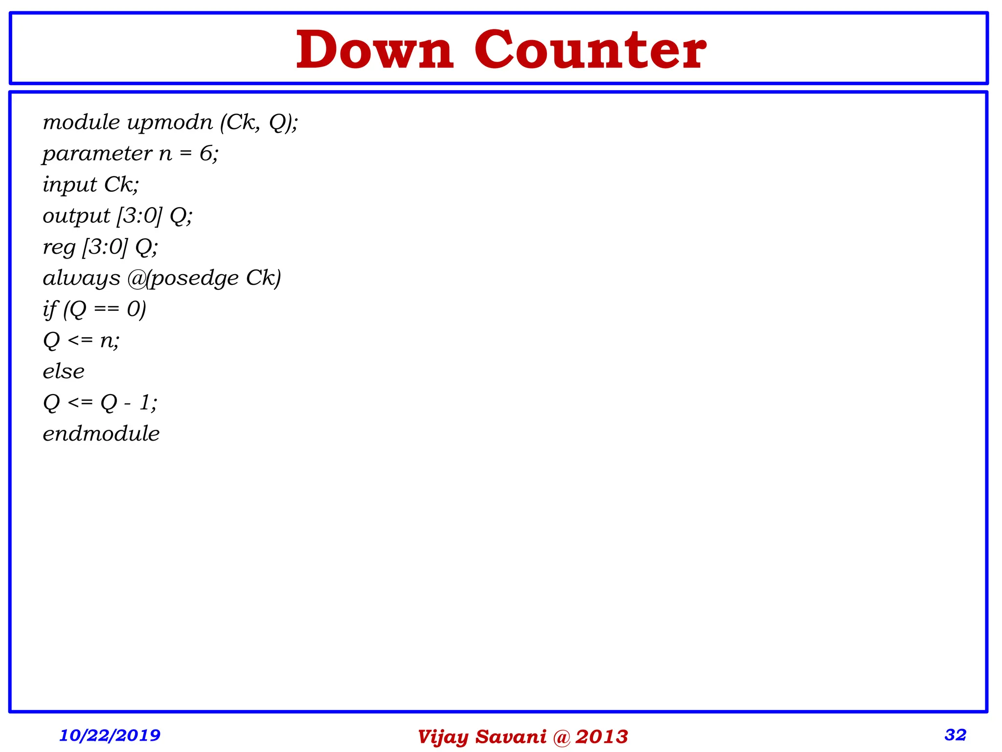 Vijay Savani @ 2013 32
Down Counter
module upmodn (Ck, Q);
parameter n = 6;
input Ck;
output [3:0] Q;
reg [3:0] Q;
always @(posedge Ck)
if (Q == 0)
Q <= n;
else
Q <= Q - 1;
endmodule
10/22/2019
 