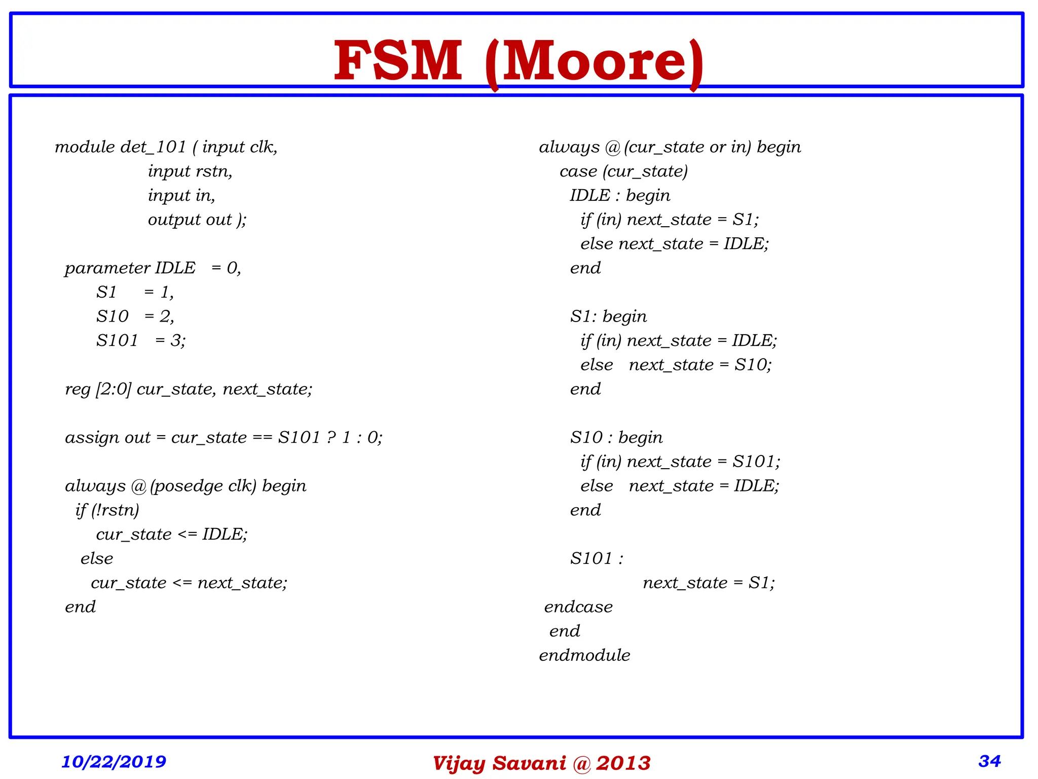 Vijay Savani @ 2013 34
FSM (Moore)
module det_101 ( input clk,
input rstn,
input in,
output out );
parameter IDLE = 0,
S1 = 1,
S10 = 2,
S101 = 3;
reg [2:0] cur_state, next_state;
assign out = cur_state == S101 ? 1 : 0;
always @ (posedge clk) begin
if (!rstn)
cur_state <= IDLE;
else
cur_state <= next_state;
end
always @ (cur_state or in) begin
case (cur_state)
IDLE : begin
if (in) next_state = S1;
else next_state = IDLE;
end
S1: begin
if (in) next_state = IDLE;
else next_state = S10;
end
S10 : begin
if (in) next_state = S101;
else next_state = IDLE;
end
S101 :
next_state = S1;
endcase
end
endmodule
10/22/2019
 