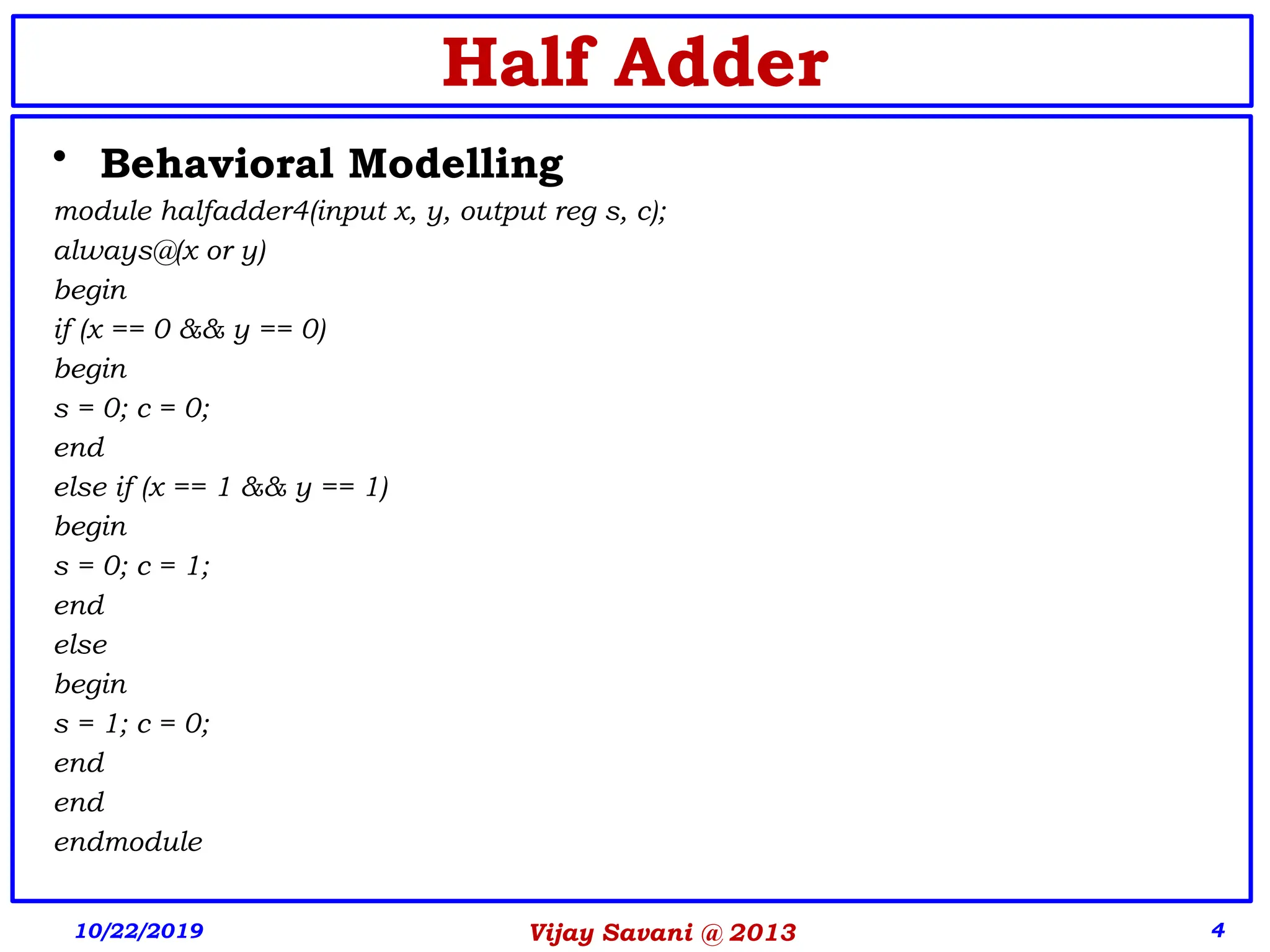 4
Half Adder
• Behavioral Modelling
module halfadder4(input x, y, output reg s, c);
always@(x or y)
begin
if (x == 0 && y == 0)
begin
s = 0; c = 0;
end
else if (x == 1 && y == 1)
begin
s = 0; c = 1;
end
else
begin
s = 1; c = 0;
end
end
endmodule
10/22/2019 Vijay Savani @ 2013
 
