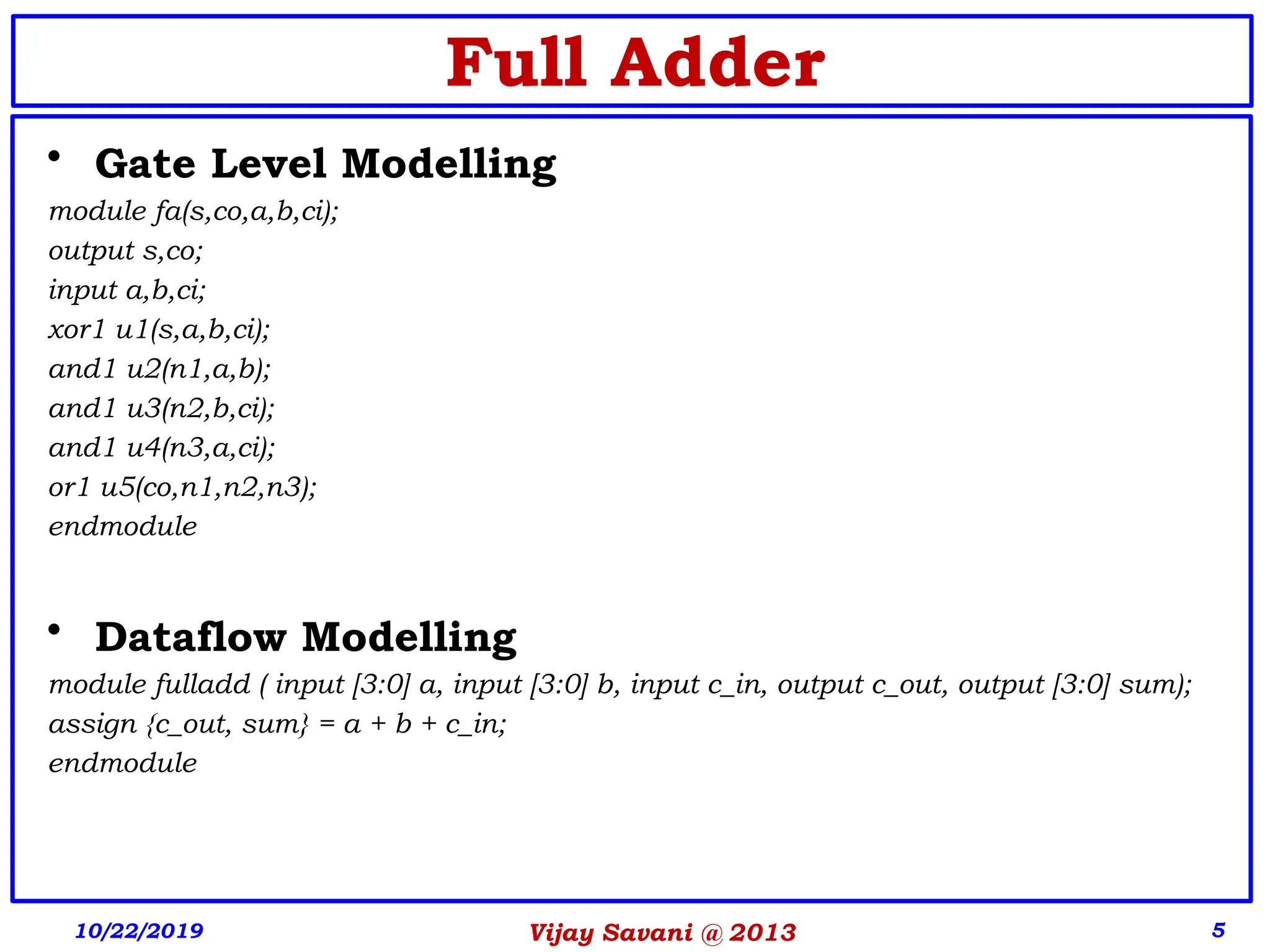 Vijay Savani @ 2013 5
• Gate Level Modelling
module fa(s,co,a,b,ci);
output s,co;
input a,b,ci;
xor1 u1(s,a,b,ci);
and1 u2(n1,a,b);
and1 u3(n2,b,ci);
and1 u4(n3,a,ci);
or1 u5(co,n1,n2,n3);
endmodule
• Dataflow Modelling
module fulladd ( input [3:0] a, input [3:0] b, input c_in, output c_out, output [3:0] sum);
assign {c_out, sum} = a + b + c_in;
endmodule
10/22/2019
Full Adder
 
