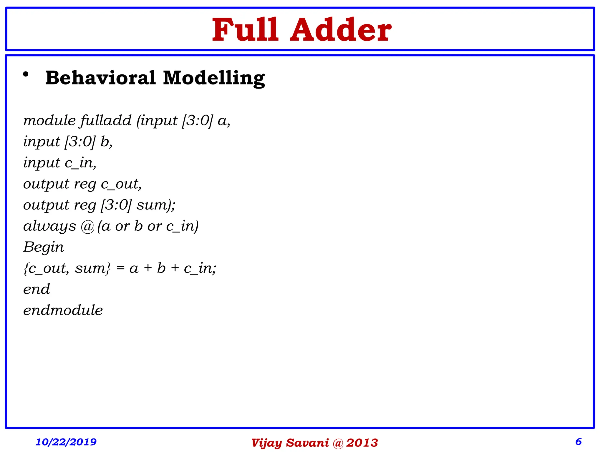 Vijay Savani @ 2013 6
• Behavioral Modelling
module fulladd (input [3:0] a,
input [3:0] b,
input c_in,
output reg c_out,
output reg [3:0] sum);
always @ (a or b or c_in)
Begin
{c_out, sum} = a + b + c_in;
end
endmodule
10/22/2019
Full Adder
 
