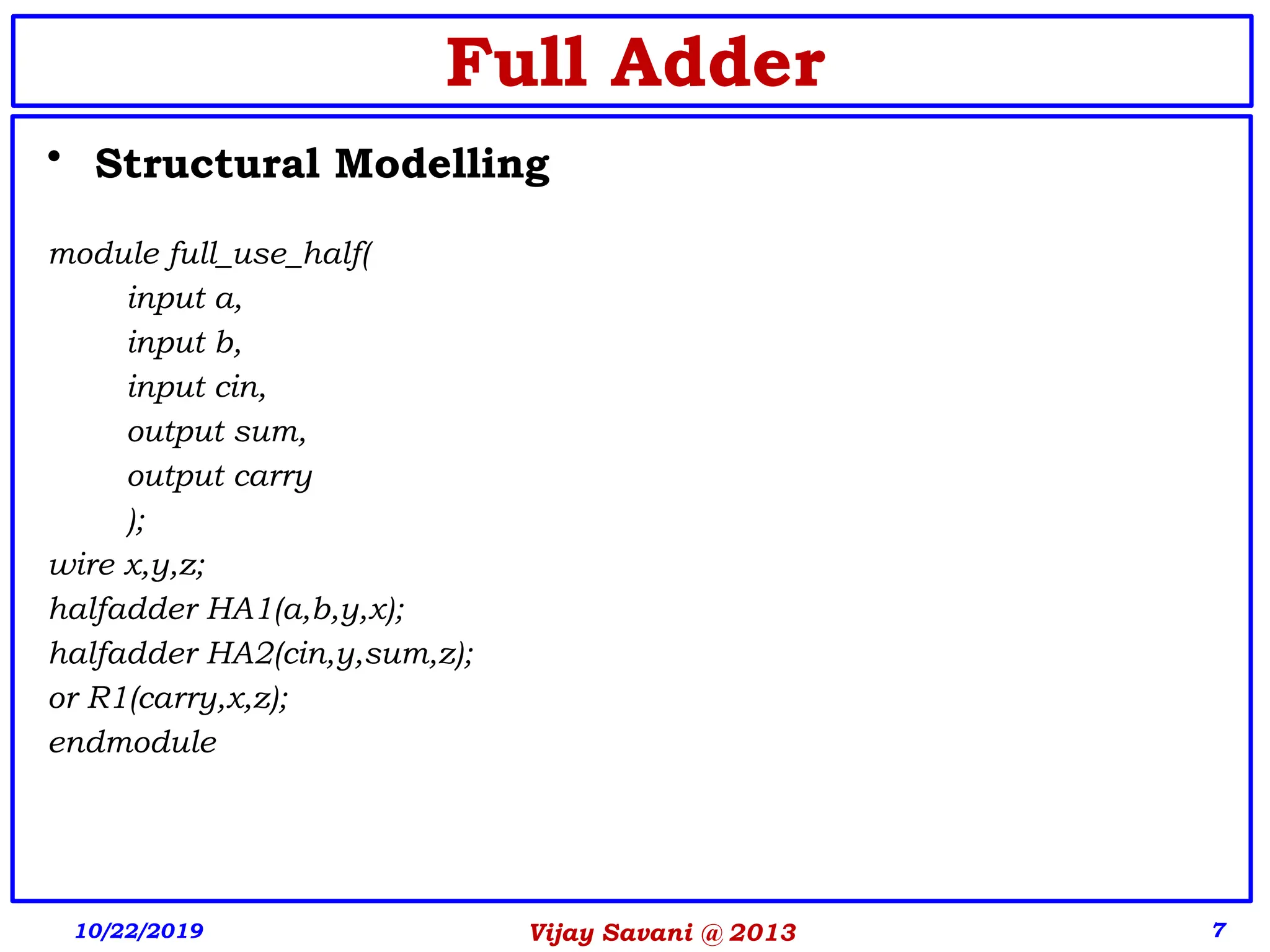 Vijay Savani @ 2013 7
• Structural Modelling
module full_use_half(
input a,
input b,
input cin,
output sum,
output carry
);
wire x,y,z;
halfadder HA1(a,b,y,x);
halfadder HA2(cin,y,sum,z);
or R1(carry,x,z);
endmodule
10/22/2019
Full Adder
 